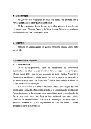 1 – Denominação
O Curso de Pós-Graduação em nível lato sensu será ofertado com o
nome: Especialização em Química Ambiental.
O Curso proposto, dentro de suas dimensões, pertence à grande área
do conhecimento Ciências Exatas e da Terra; área de Química; com subárea
em Análise de Traços e Química Ambiental.
2 – Vigência
O Curso em Especialização em Química Ambiental passa a viger a partir
de 2014/2.
3 – Justificativa e objetivos
3.1 – Apresentação
O IF Sul-rio-grandense, ciente da necessidade de profissionais
qualificados para atuar na área ambiental, tanto na região quanto no país,
oferece desde 2001 dois cursos superiores na área: Gestão Ambiental e
Saneamento Ambiental e, ainda, possui em seu programa de expansão a
implementação do Curso de Engenharia Química, integrando ao conjunto de
cursos superiores da Instituição.
Em consonância com o PDI institucional, onde a verticalização de áreas
estratégicas é prevista e fomentada, propôe-se a Especialização em Química
Ambiental. Assim, o Curso serve como sustentáculo para a consolidação de
futuro curso strito sensu com foco na área ambiental. Sua oferta, ainda,
propiciará o desenvolvimento científico e tecnológico, incrementando a
produção científica do IF Sul-rio-grandense na área lhe dando a devida
projeção nacional e internacional.
 