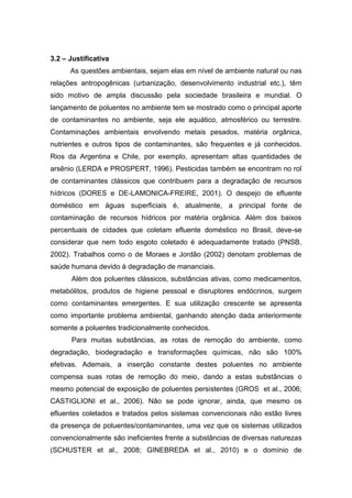 3.2 – Justificativa
As questões ambientais, sejam elas em nível de ambiente natural ou nas
relações antropogênicas (urbanização, desenvolvimento industrial etc.), têm
sido motivo de ampla discussão pela sociedade brasileira e mundial. O
lançamento de poluentes no ambiente tem se mostrado como o principal aporte
de contaminantes no ambiente, seja ele aquático, atmosférico ou terrestre.
Contaminações ambientais envolvendo metais pesados, matéria orgânica,
nutrientes e outros tipos de contaminantes, são frequentes e já conhecidos.
Rios da Argentina e Chile, por exemplo, apresentam altas quantidades de
arsênio (LERDA e PROSPERT, 1996). Pesticidas também se encontram no rol
de contaminantes clássicos que contribuem para a degradação de recursos
hídricos (DORES e DE-LAMONICA-FREIRE, 2001). O despejo de efluente
doméstico em águas superficiais é, atualmente, a principal fonte de
contaminação de recursos hídricos por matéria orgânica. Além dos baixos
percentuais de cidades que coletam efluente doméstico no Brasil, deve-se
considerar que nem todo esgoto coletado é adequadamente tratado (PNSB,
2002). Trabalhos como o de Moraes e Jordão (2002) denotam problemas de
saúde humana devido à degradação de mananciais.
Além dos poluentes clássicos, substâncias ativas, como medicamentos,
metabólitos, produtos de higiene pessoal e disruptores endócrinos, surgem
como contaminantes emergentes. E sua utilização crescente se apresenta
como importante problema ambiental, ganhando atenção dada anteriormente
somente a poluentes tradicionalmente conhecidos.
Para muitas substâncias, as rotas de remoção do ambiente, como
degradação, biodegradação e transformações químicas, não são 100%
efetivas. Ademais, a inserção constante destes poluentes no ambiente
compensa suas rotas de remoção do meio, dando a estas substâncias o
mesmo potencial de exposição de poluentes persistentes (GROS et al., 2006;
CASTIGLIONI et al., 2006). Não se pode ignorar, ainda, que mesmo os
efluentes coletados e tratados pelos sistemas convencionais não estão livres
da presença de poluentes/contaminantes, uma vez que os sistemas utilizados
convencionalmente são ineficientes frente a substâncias de diversas naturezas
(SCHUSTER et al., 2008; GINEBREDA et al., 2010) e o domínio de
 