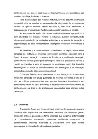 conhecimento na área é basal para o desenvolvimento de tecnologias que
auxiliem na mitigação destes problemas.
Para a preservação dos recursos naturais, deve-se assumir a estratégia
ambiental onde se enfatiza a preservação da integridade de ecossistemas
através da gestão eficiente destes recursos e, com este desiderato, a
capacitação de profissionais é fundamental nos setores público e privado.
As empresas da região, de caráter predominantemente agropastoril, e
com atividades de extração mineral e industrial, buscam competitividade
através da implantação de melhorias ambientais e da constante formação e
especialização de seus colaboradores, alcançando benefícios econômicos e
sociais.
Profissionais que detenham este conhecimento na região, muitos deles
egressos de Instituições próximas, apresentam demanda potencial para o
Curso. Ademais, formação complementar fortalecida e qualificada, tanto pelo
conhecimento teórico quanto pelo tecnológico, valoriza o profissional perante o
mundo do trabalho e vem ao encontro do desiderato maior dos Institutos
Tecnológicos: a busca do desenvolvimento de tecnologias e de educação
associados à inclusão sócio-econômica-cultural.
O Câmpus Pelotas, ainda, destaca-se por sua formação docente na área
ambiental, contando com grupo qualificado de mestres e doutores. Soma-se a
isto, as políticas governamentais que apontam intensivos investimentos em
saneamento básico no país, mostrando a necessidade de desenvolvimento de
conhecimento na área e de profissionais capacitados para atender estas
demandas.
3.3 – Objetivos
O presente Curso tem como principal objetivo a formação de recursos
humanos com capacidade de desenvolver trabalhos que envolvam gestão
ambiental, ensino e pesquisa, de forma integrada que tangem a determinação
de contaminantes ambientais, problemas ambientais associados a
contaminantes, incluindo toxicidade e, possibilitem, com base nestas
informações, a interpretação e tomadas de decisões.
 