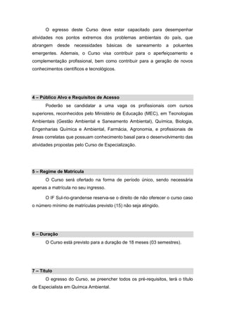 O egresso deste Curso deve estar capacitado para desempenhar
atividades nos pontos extremos dos problemas ambientais do país, que
abrangem desde necessidades básicas de saneamento a poluentes
emergentes. Ademais, o Curso visa contribuir para o aperfeiçoamento e
complementação profissional, bem como contribuir para a geração de novos
conhecimentos científicos e tecnológicos.
4 – Público Alvo e Requisitos de Acesso
Poderão se candidatar a uma vaga os profissionais com cursos
superiores, reconhecidos pelo Ministério de Educação (MEC), em Tecnologias
Ambientais (Gestão Ambiental e Saneamento Ambiental), Química, Biologia,
Engenharias Química e Ambiental, Farmácia, Agronomia, e profissionais de
áreas correlatas que possuam conhecimento basal para o desenvolvimento das
atividades propostas pelo Curso de Especialização.
5 – Regime de Matrícula
O Curso será ofertado na forma de período único, sendo necessária
apenas a matrícula no seu ingresso.
O IF Sul-rio-grandense reserva-se o direito de não oferecer o curso caso
o número mínimo de matrículas previsto (15) não seja atingido.
6 – Duração
O Curso está previsto para a duração de 18 meses (03 semestres).
7 – Título
O egresso do Curso, se preencher todos os pré-requisitos, terá o título
de Especialista em Químca Ambiental.
 