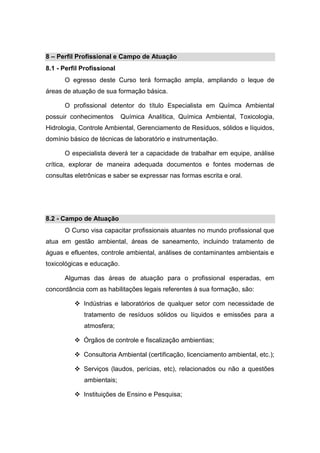 8 – Perfil Profissional e Campo de Atuação
8.1 - Perfil Profissional
O egresso deste Curso terá formação ampla, ampliando o leque de
áreas de atuação de sua formação básica.
O profissional detentor do título Especialista em Químca Ambiental
possuir conhecimentos Química Analítica, Química Ambiental, Toxicologia,
Hidrologia, Controle Ambiental, Gerenciamento de Resíduos, sólidos e líquidos,
domínio básico de técnicas de laboratório e instrumentação.
O especialista deverá ter a capacidade de trabalhar em equipe, análise
crítica, explorar de maneira adequada documentos e fontes modernas de
consultas eletrônicas e saber se expressar nas formas escrita e oral.
8.2 - Campo de Atuação
O Curso visa capacitar profissionais atuantes no mundo profissional que
atua em gestão ambiental, áreas de saneamento, incluindo tratamento de
águas e efluentes, controle ambiental, análises de contaminantes ambientais e
toxicológicas e educação.
Algumas das áreas de atuação para o profissional esperadas, em
concordância com as habilitações legais referentes à sua formação, são:
 Indústrias e laboratórios de qualquer setor com necessidade de
tratamento de resíduos sólidos ou líquidos e emissões para a
atmosfera;
 Órgãos de controle e fiscalização ambientias;
 Consultoria Ambiental (certificação, licenciamento ambiental, etc.);
 Serviços (laudos, perícias, etc), relacionados ou não a questões
ambientais;
 Instituições de Ensino e Pesquisa;
 