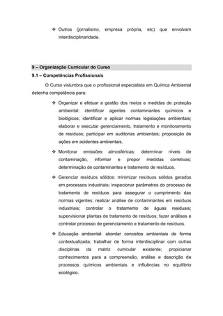  Outros (jornalismo, empresa própria, etc) que envolvam
interdisciplinaridade.
9 – Organização Curricular do Curso
9.1 – Competências Profissionais
O Curso vislumbra que o profissional especialista em Químca Ambiental
detenha competência para:
 Organizar e efetuar a gestão dos meios e medidas de proteção
ambiental: identificar agentes contaminantes químicos e
biológicos; identificar e aplicar normas legislações ambientais;
elaborar e executar gerenciamento, tratamento e monitoramento
de resíduos; participar em auditorias ambientais; proposição de
ações em acidentes ambientais.
 Monitorar emissões atmosféricas: determinar níveis de
contaminação, informar e propor medidas corretivas;
determinação de contaminantes e tratamento de resíduos.
 Gerenciar resíduos sólidos: minimizar resíduos sólidos gerados
em processos industriais; inspecionar parâmetros do processo de
tratamento de resíduos para assegurar o cumprimento das
normas vigentes; realizar análise de contaminantes em resíduos
industriais; controlar o tratamento de águas residuais;
supervisionar plantas de tratamento de resíduos; fazer análises e
controlar processo de gerenciamento e tratamento de resíduos.
 Educação ambiental: abordar conceitos ambientais de forma
contextualizada; trabalhar de forma interdisciplinar com outras
disciplinas da matriz curricular existente; propicianar
conhecimentos para a compreensão, análise e descrição de
processos químicos ambientais e influências no equilíbrio
ecológico.
 