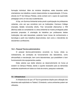 formação individual. Além de ministrar disciplinas, estes docentes serão
orientadores nos trabalhos a serem desenvolvidos na especialização. O Curso,
através do IF Sul Câmpus Pelotas, ainda contará com o apoio da supervisão
pedagógia como um dos seus sustentáculos.
A Esp. em Química Ambiental ainda prevê a participação de professores
visitantes, uma vez que convênios com as Instituições: Camosun College
(Canadá), Bufallo Universtity (EUA), Trier Universität (Alemanha) e ITM
(Bolívia) estão se consolidando e a área ambiental se mostra privilegiada pelas
parcerias propostas. A orientação de trabalhos por professores destas
Instituições não está descartada, podendo haver trocas de conhecimento e
tecnologia a partir dos trabalhos desenvolvidos, bem como o intercâmbio de
estudantes e professores.
12.2 – Pessoal Técnico-administrativo
O pessoal técnico-administrativo envolvido no Curso, direta ou
indiretamente, dá condições de funcionamento dos laboratórios, como
almoxarifado e manutenção, bem como laboratoristas, que possibilitam o bom
funcionamento dos equipamentos usados.
Estes setores que darão alicerce ao desenvolvimento do Curso já
existem no Câmpus Pelotas, dando o suporte necessário para as demandas
existentes atualmente em todos os níveis de ensino, pesquisa e extensão.
13 – Infraestrutura
A infraestrutura de que o IF Sul-rio-grandense dispõe para utilização dos
discentes está explicitada na Tabela 2. Entretanto, outros ambientes podem ser
utilizados.
 