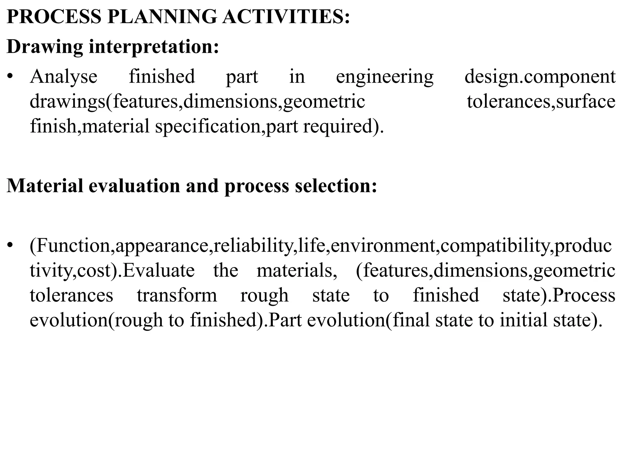 PROCESS PLANNING ACTIVITIES:
Drawing interpretation:
• Analyse finished part in engineering design.component
drawings(features,dimensions,geometric tolerances,surface
finish,material specification,part required).
Material evaluation and process selection:
• (Function,appearance,reliability,life,environment,compatibility,produc
tivity,cost).Evaluate the materials, (features,dimensions,geometric
tolerances transform rough state to finished state).Process
evolution(rough to finished).Part evolution(final state to initial state).
 