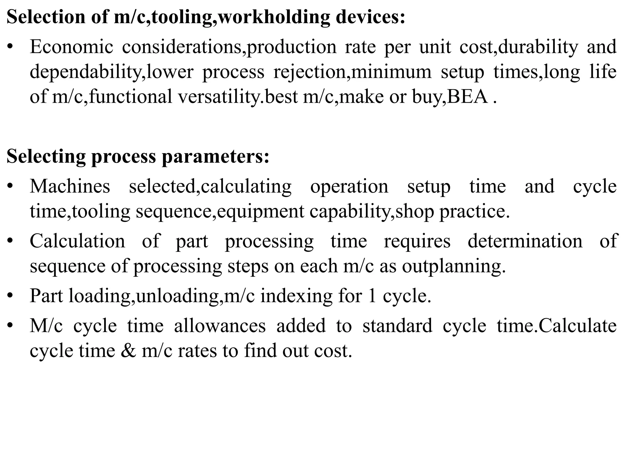 Selection of m/c,tooling,workholding devices:
• Economic considerations,production rate per unit cost,durability and
dependability,lower process rejection,minimum setup times,long life
of m/c,functional versatility.best m/c,make or buy,BEA .
Selecting process parameters:
• Machines selected,calculating operation setup time and cycle
time,tooling sequence,equipment capability,shop practice.
• Calculation of part processing time requires determination of
sequence of processing steps on each m/c as outplanning.
• Part loading,unloading,m/c indexing for 1 cycle.
• M/c cycle time allowances added to standard cycle time.Calculate
cycle time & m/c rates to find out cost.
 