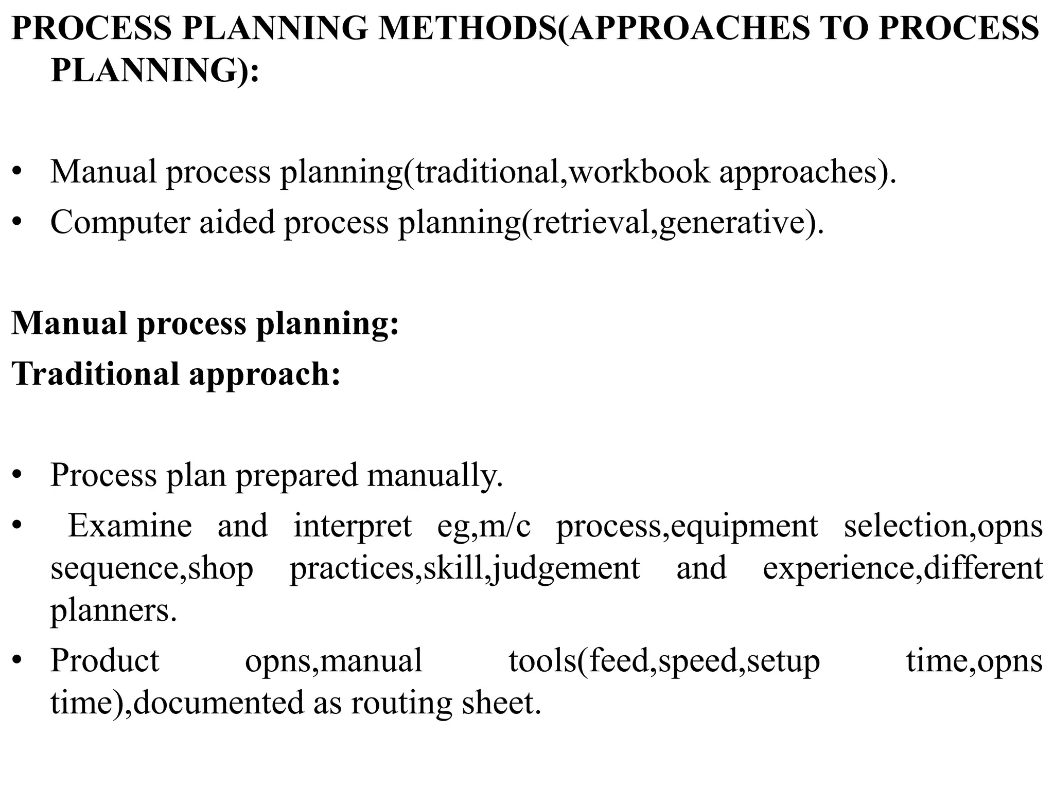 PROCESS PLANNING METHODS(APPROACHES TO PROCESS
PLANNING):
• Manual process planning(traditional,workbook approaches).
• Computer aided process planning(retrieval,generative).
Manual process planning:
Traditional approach:
• Process plan prepared manually.
• Examine and interpret eg,m/c process,equipment selection,opns
sequence,shop practices,skill,judgement and experience,different
planners.
• Product opns,manual tools(feed,speed,setup time,opns
time),documented as routing sheet.
 