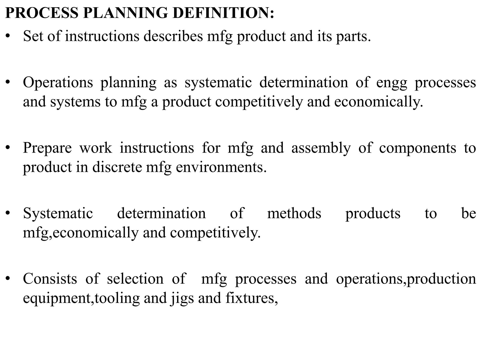 PROCESS PLANNING DEFINITION:
• Set of instructions describes mfg product and its parts.
• Operations planning as systematic determination of engg processes
and systems to mfg a product competitively and economically.
• Prepare work instructions for mfg and assembly of components to
product in discrete mfg environments.
• Systematic determination of methods products to be
mfg,economically and competitively.
• Consists of selection of mfg processes and operations,production
equipment,tooling and jigs and fixtures,
 
