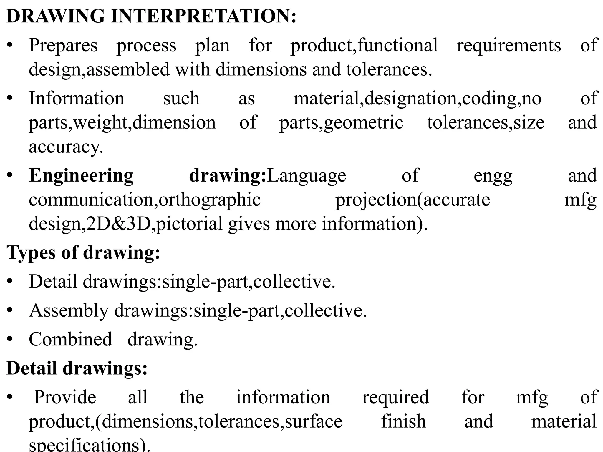 DRAWING INTERPRETATION:
• Prepares process plan for product,functional requirements of
design,assembled with dimensions and tolerances.
• Information such as material,designation,coding,no of
parts,weight,dimension of parts,geometric tolerances,size and
accuracy.
• Engineering drawing:Language of engg and
communication,orthographic projection(accurate mfg
design,2D&3D,pictorial gives more information).
Types of drawing:
• Detail drawings:single-part,collective.
• Assembly drawings:single-part,collective.
• Combined drawing.
Detail drawings:
• Provide all the information required for mfg of
product,(dimensions,tolerances,surface finish and material
specifications).
 