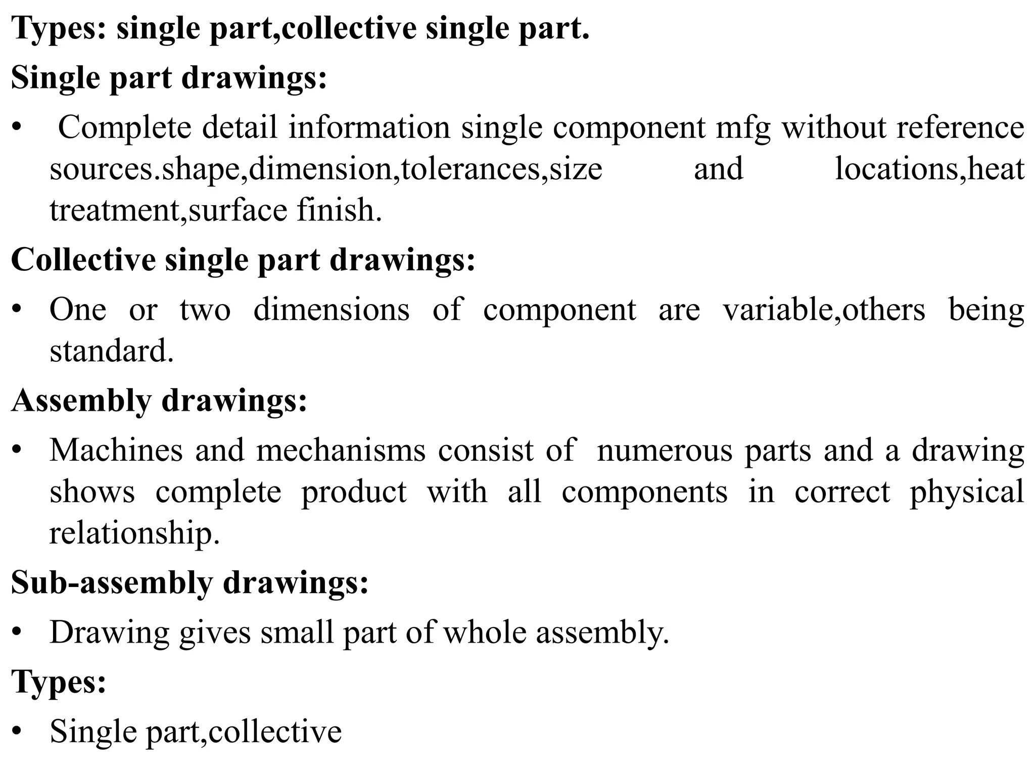 Types: single part,collective single part.
Single part drawings:
• Complete detail information single component mfg without reference
sources.shape,dimension,tolerances,size and locations,heat
treatment,surface finish.
Collective single part drawings:
• One or two dimensions of component are variable,others being
standard.
Assembly drawings:
• Machines and mechanisms consist of numerous parts and a drawing
shows complete product with all components in correct physical
relationship.
Sub-assembly drawings:
• Drawing gives small part of whole assembly.
Types:
• Single part,collective
 