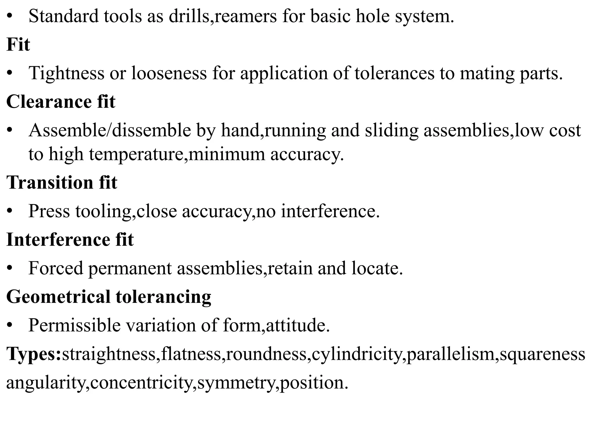 • Standard tools as drills,reamers for basic hole system.
Fit
• Tightness or looseness for application of tolerances to mating parts.
Clearance fit
• Assemble/dissemble by hand,running and sliding assemblies,low cost
to high temperature,minimum accuracy.
Transition fit
• Press tooling,close accuracy,no interference.
Interference fit
• Forced permanent assemblies,retain and locate.
Geometrical tolerancing
• Permissible variation of form,attitude.
Types:straightness,flatness,roundness,cylindricity,parallelism,squareness
angularity,concentricity,symmetry,position.
 