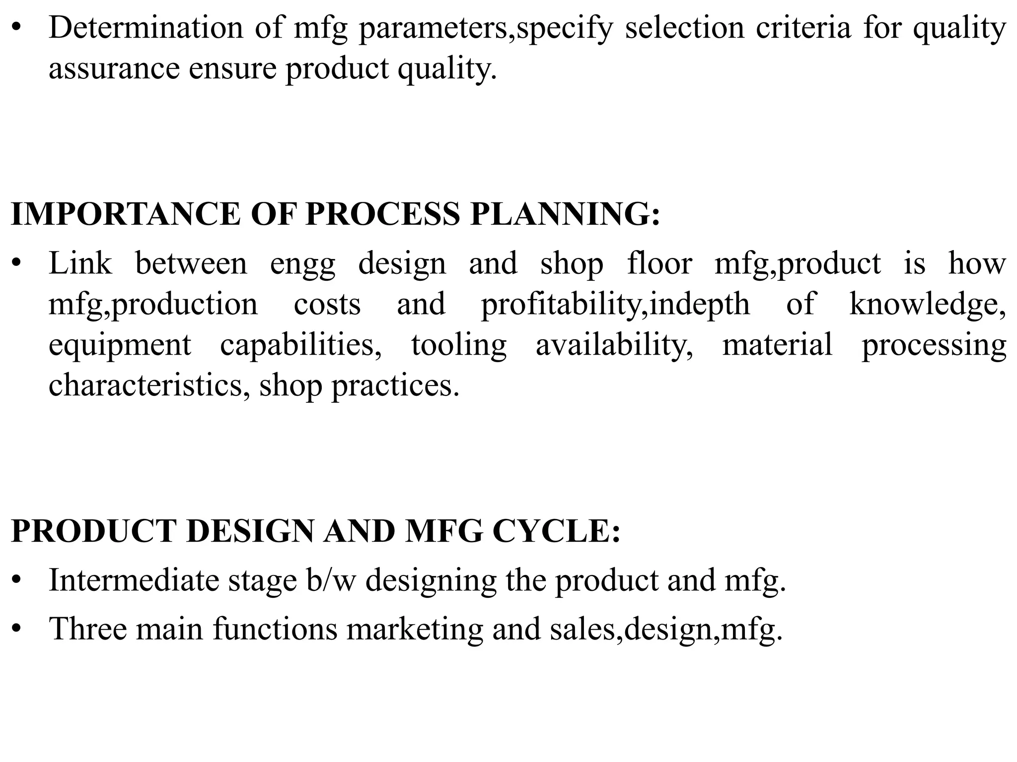 • Determination of mfg parameters,specify selection criteria for quality
assurance ensure product quality.
IMPORTANCE OF PROCESS PLANNING:
• Link between engg design and shop floor mfg,product is how
mfg,production costs and profitability,indepth of knowledge,
equipment capabilities, tooling availability, material processing
characteristics, shop practices.
PRODUCT DESIGN AND MFG CYCLE:
• Intermediate stage b/w designing the product and mfg.
• Three main functions marketing and sales,design,mfg.
 
