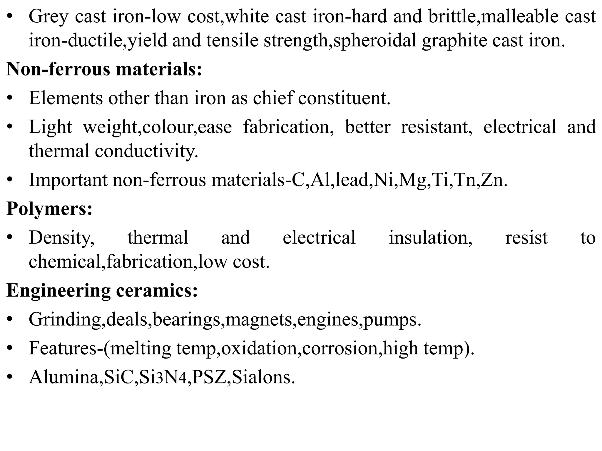 • Grey cast iron-low cost,white cast iron-hard and brittle,malleable cast
iron-ductile,yield and tensile strength,spheroidal graphite cast iron.
Non-ferrous materials:
• Elements other than iron as chief constituent.
• Light weight,colour,ease fabrication, better resistant, electrical and
thermal conductivity.
• Important non-ferrous materials-C,Al,lead,Ni,Mg,Ti,Tn,Zn.
Polymers:
• Density, thermal and electrical insulation, resist to
chemical,fabrication,low cost.
Engineering ceramics:
• Grinding,deals,bearings,magnets,engines,pumps.
• Features-(melting temp,oxidation,corrosion,high temp).
• Alumina,SiC,Si3N4,PSZ,Sialons.
 
