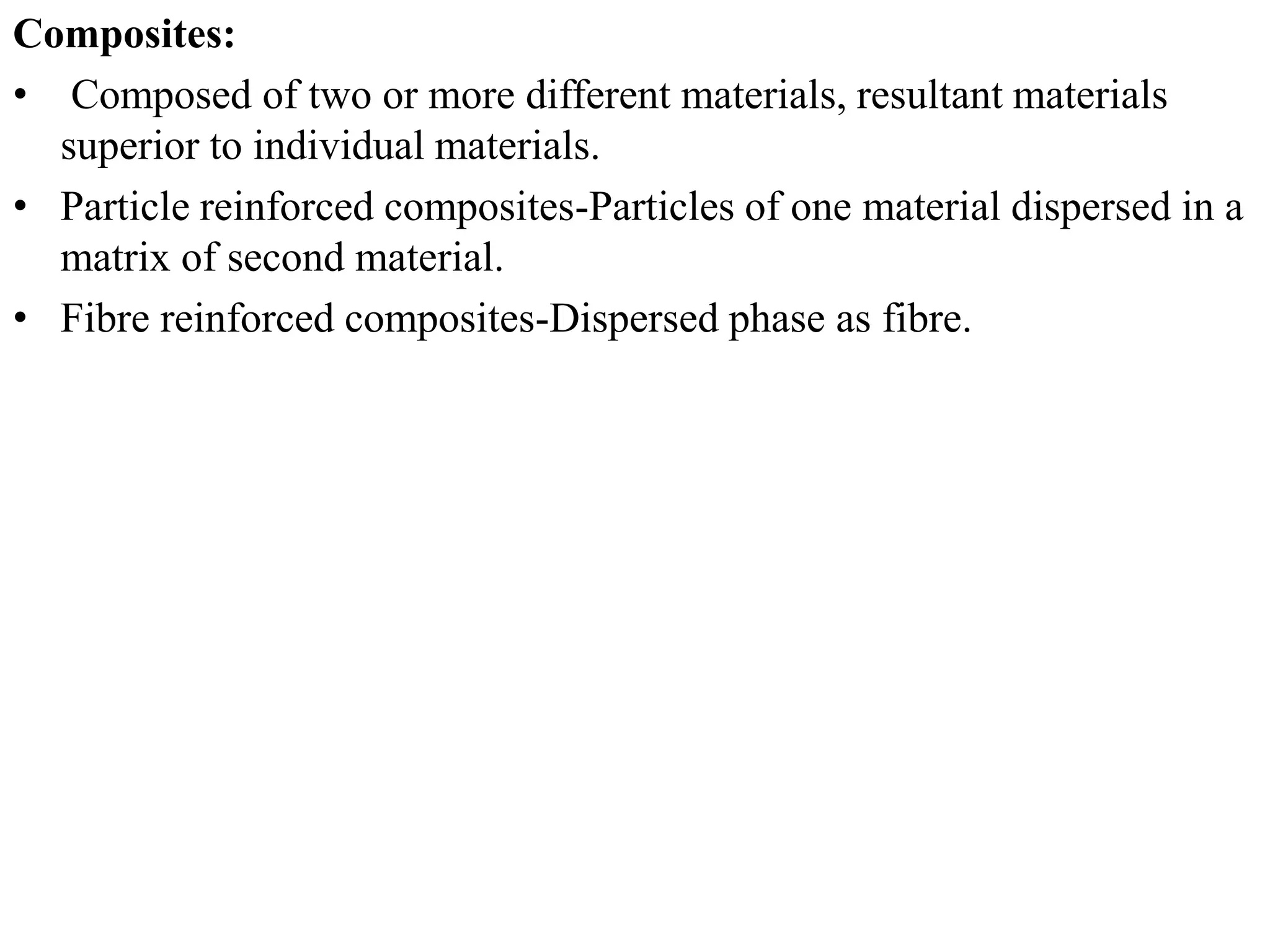 Composites:
• Composed of two or more different materials, resultant materials
superior to individual materials.
• Particle reinforced composites-Particles of one material dispersed in a
matrix of second material.
• Fibre reinforced composites-Dispersed phase as fibre.
 