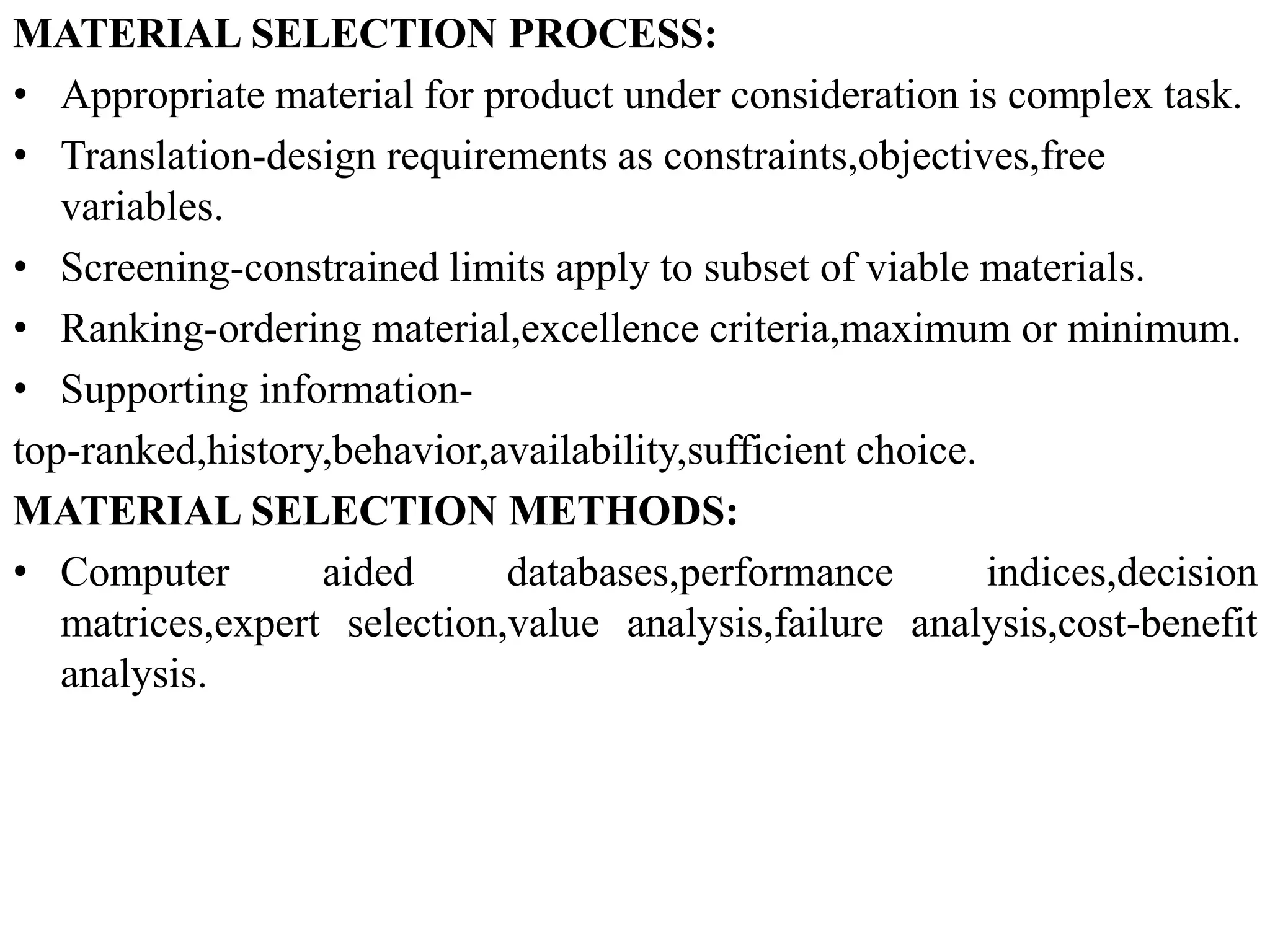 MATERIAL SELECTION PROCESS:
• Appropriate material for product under consideration is complex task.
• Translation-design requirements as constraints,objectives,free
variables.
• Screening-constrained limits apply to subset of viable materials.
• Ranking-ordering material,excellence criteria,maximum or minimum.
• Supporting information-
top-ranked,history,behavior,availability,sufficient choice.
MATERIAL SELECTION METHODS:
• Computer aided databases,performance indices,decision
matrices,expert selection,value analysis,failure analysis,cost-benefit
analysis.
 