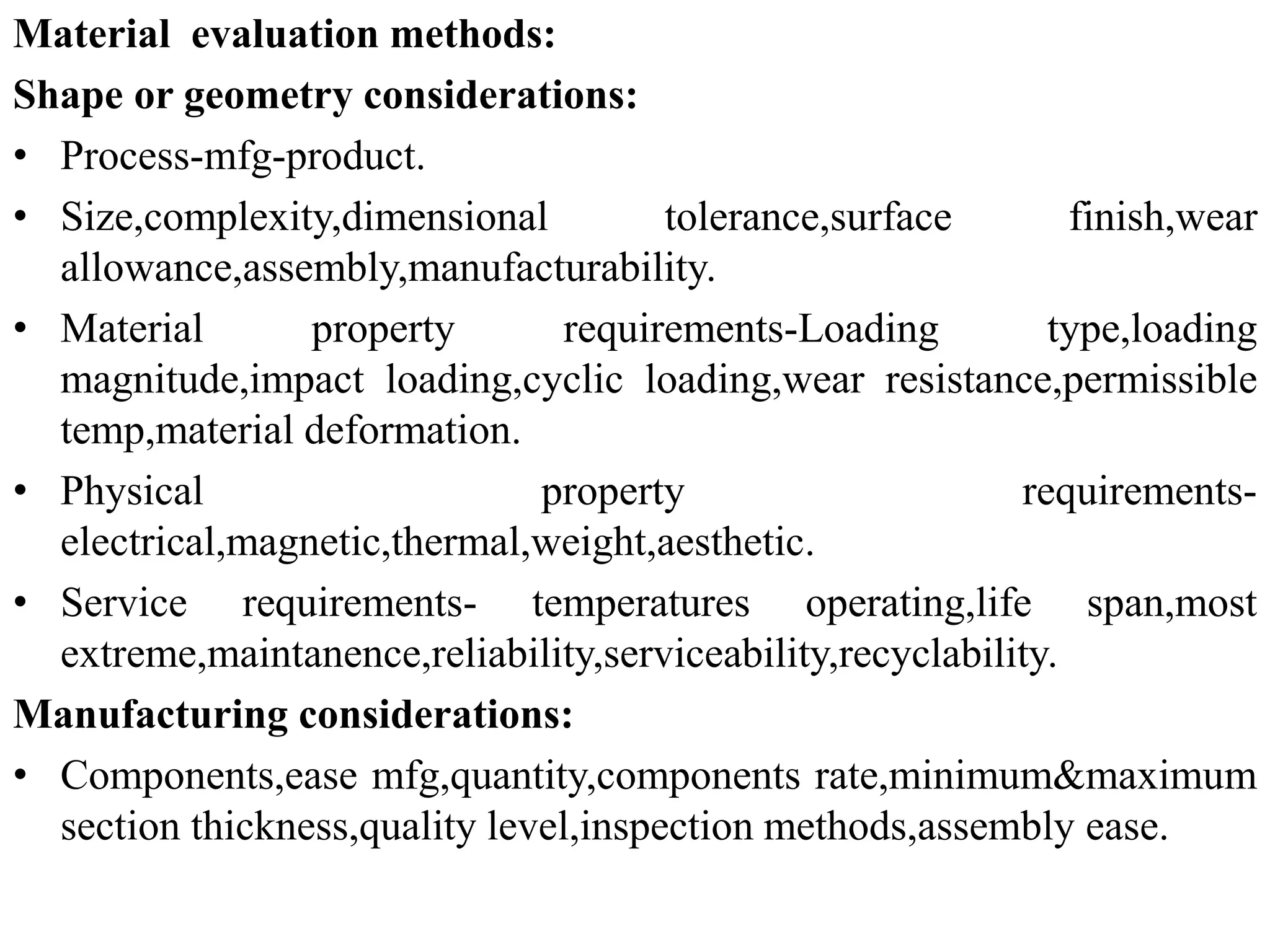 Material evaluation methods:
Shape or geometry considerations:
• Process-mfg-product.
• Size,complexity,dimensional tolerance,surface finish,wear
allowance,assembly,manufacturability.
• Material property requirements-Loading type,loading
magnitude,impact loading,cyclic loading,wear resistance,permissible
temp,material deformation.
• Physical property requirements-
electrical,magnetic,thermal,weight,aesthetic.
• Service requirements- temperatures operating,life span,most
extreme,maintanence,reliability,serviceability,recyclability.
Manufacturing considerations:
• Components,ease mfg,quantity,components rate,minimum&maximum
section thickness,quality level,inspection methods,assembly ease.
 