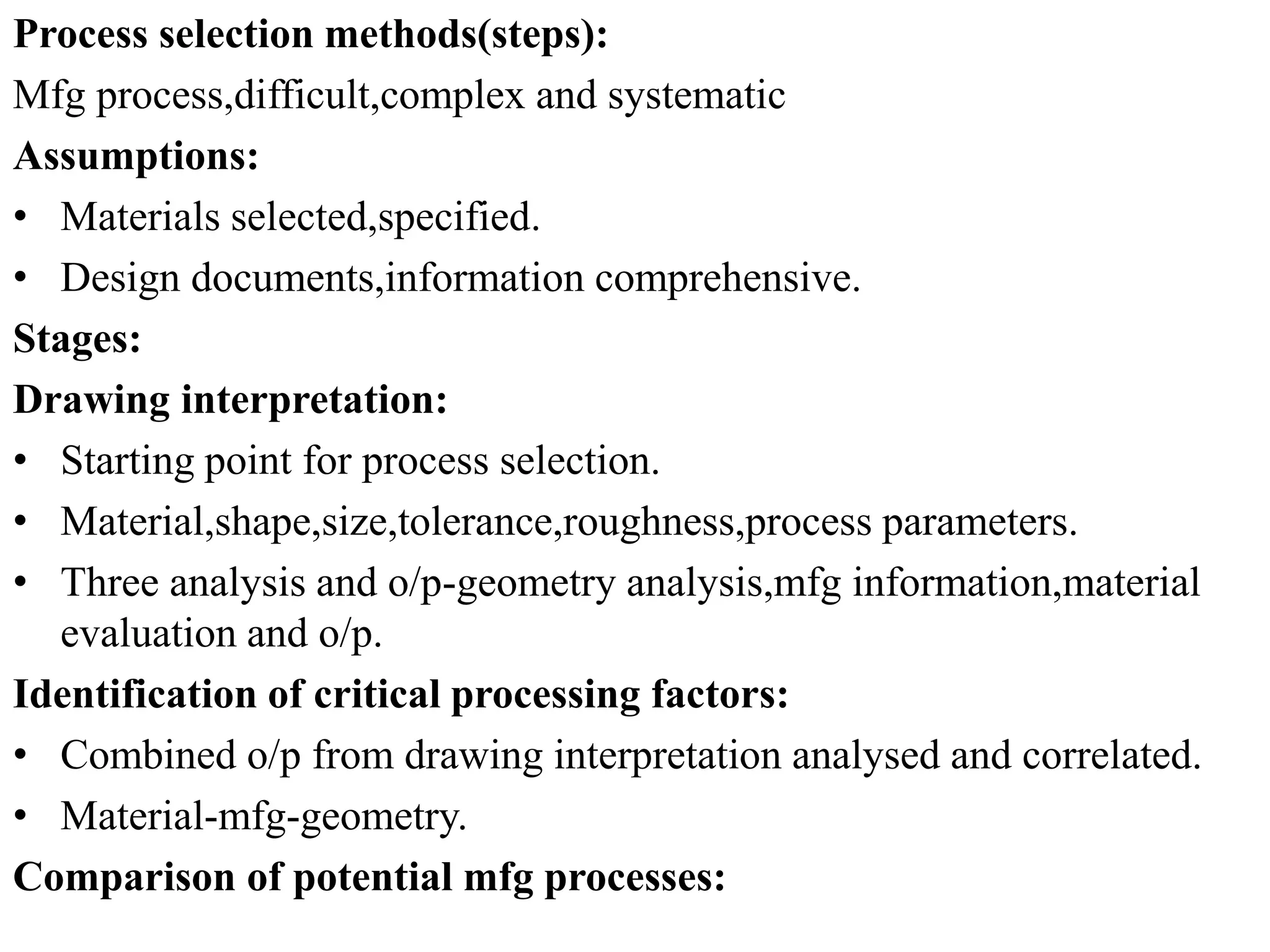 Process selection methods(steps):
Mfg process,difficult,complex and systematic
Assumptions:
• Materials selected,specified.
• Design documents,information comprehensive.
Stages:
Drawing interpretation:
• Starting point for process selection.
• Material,shape,size,tolerance,roughness,process parameters.
• Three analysis and o/p-geometry analysis,mfg information,material
evaluation and o/p.
Identification of critical processing factors:
• Combined o/p from drawing interpretation analysed and correlated.
• Material-mfg-geometry.
Comparison of potential mfg processes:
 