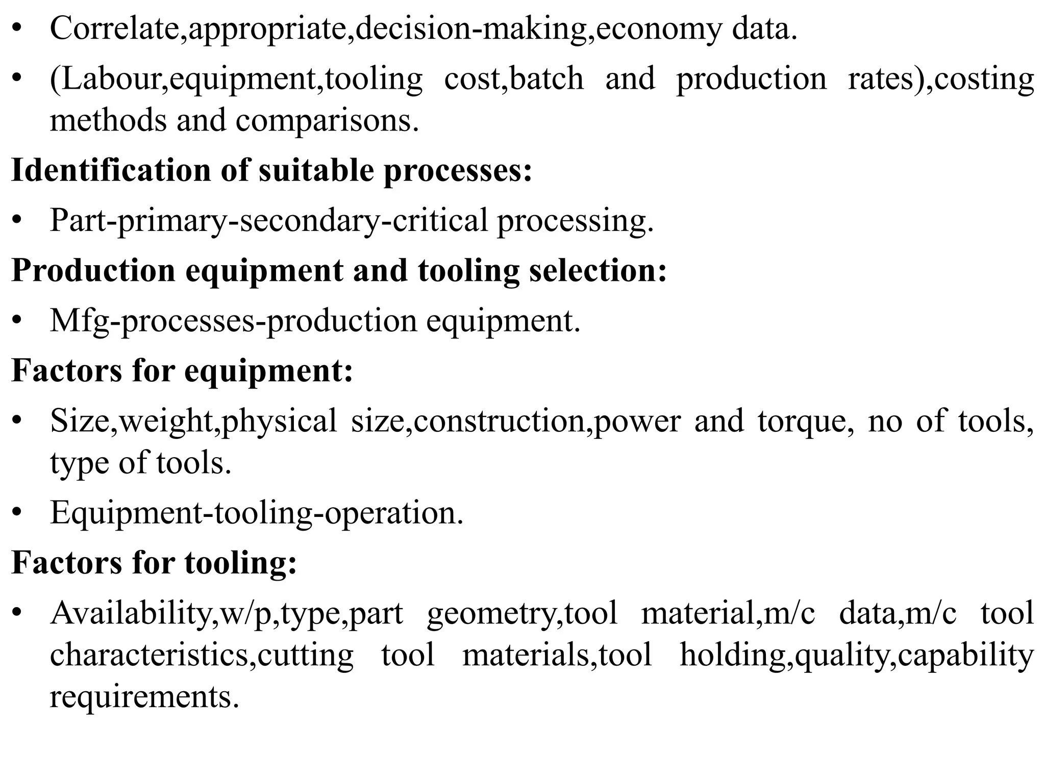 • Correlate,appropriate,decision-making,economy data.
• (Labour,equipment,tooling cost,batch and production rates),costing
methods and comparisons.
Identification of suitable processes:
• Part-primary-secondary-critical processing.
Production equipment and tooling selection:
• Mfg-processes-production equipment.
Factors for equipment:
• Size,weight,physical size,construction,power and torque, no of tools,
type of tools.
• Equipment-tooling-operation.
Factors for tooling:
• Availability,w/p,type,part geometry,tool material,m/c data,m/c tool
characteristics,cutting tool materials,tool holding,quality,capability
requirements.
 