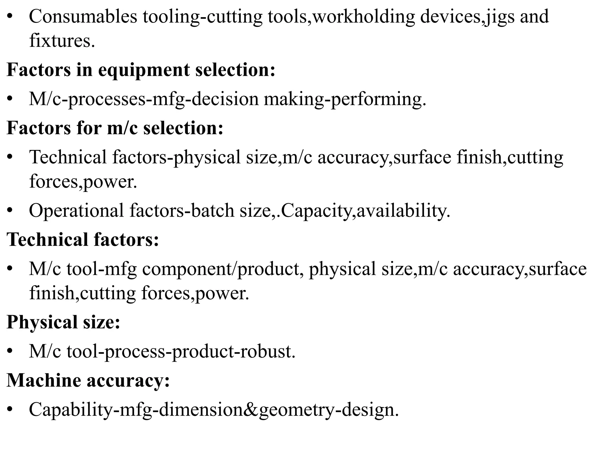 • Consumables tooling-cutting tools,workholding devices,jigs and
fixtures.
Factors in equipment selection:
• M/c-processes-mfg-decision making-performing.
Factors for m/c selection:
• Technical factors-physical size,m/c accuracy,surface finish,cutting
forces,power.
• Operational factors-batch size,.Capacity,availability.
Technical factors:
• M/c tool-mfg component/product, physical size,m/c accuracy,surface
finish,cutting forces,power.
Physical size:
• M/c tool-process-product-robust.
Machine accuracy:
• Capability-mfg-dimension&geometry-design.
 