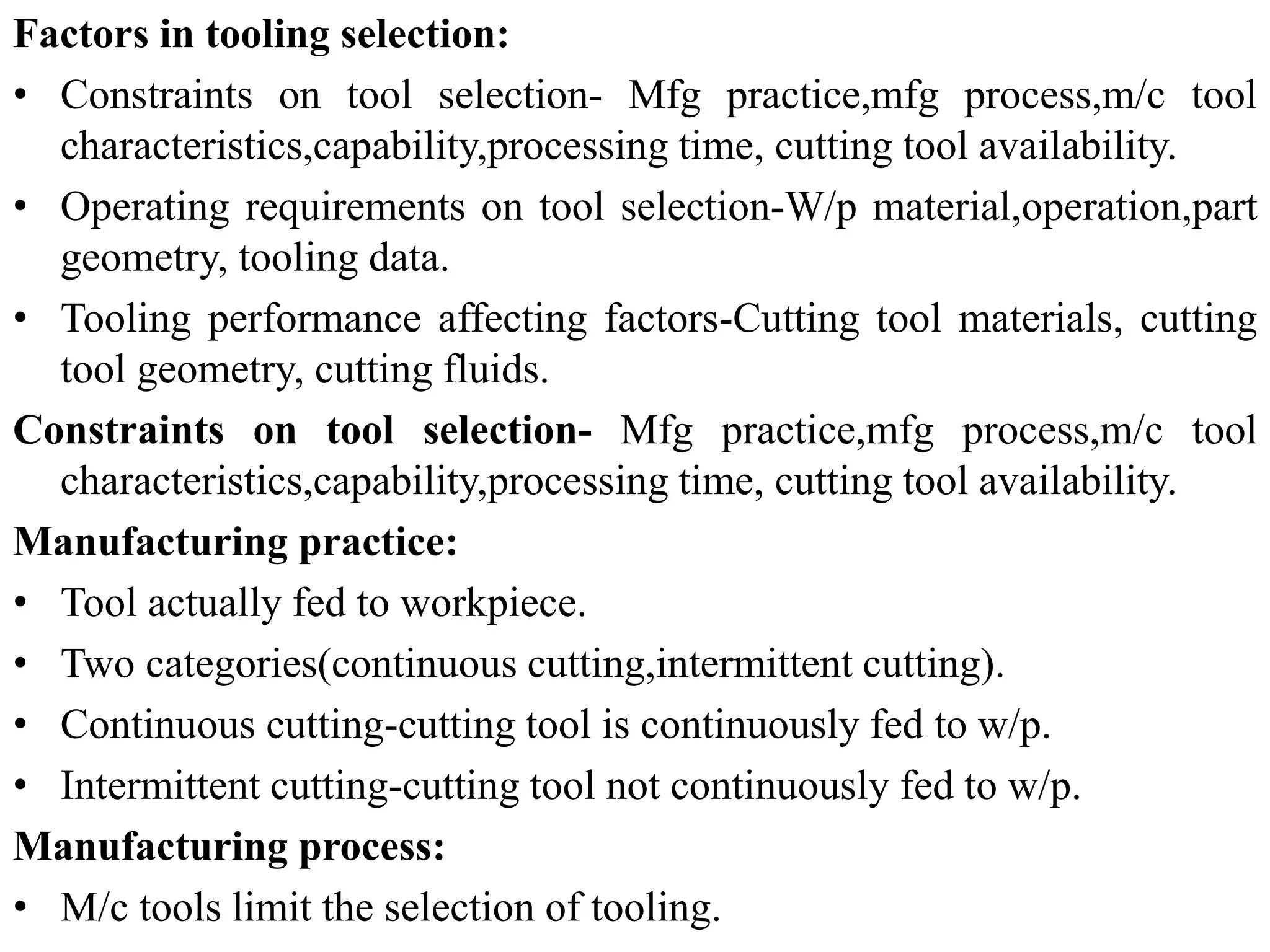 Factors in tooling selection:
• Constraints on tool selection- Mfg practice,mfg process,m/c tool
characteristics,capability,processing time, cutting tool availability.
• Operating requirements on tool selection-W/p material,operation,part
geometry, tooling data.
• Tooling performance affecting factors-Cutting tool materials, cutting
tool geometry, cutting fluids.
Constraints on tool selection- Mfg practice,mfg process,m/c tool
characteristics,capability,processing time, cutting tool availability.
Manufacturing practice:
• Tool actually fed to workpiece.
• Two categories(continuous cutting,intermittent cutting).
• Continuous cutting-cutting tool is continuously fed to w/p.
• Intermittent cutting-cutting tool not continuously fed to w/p.
Manufacturing process:
• M/c tools limit the selection of tooling.
 