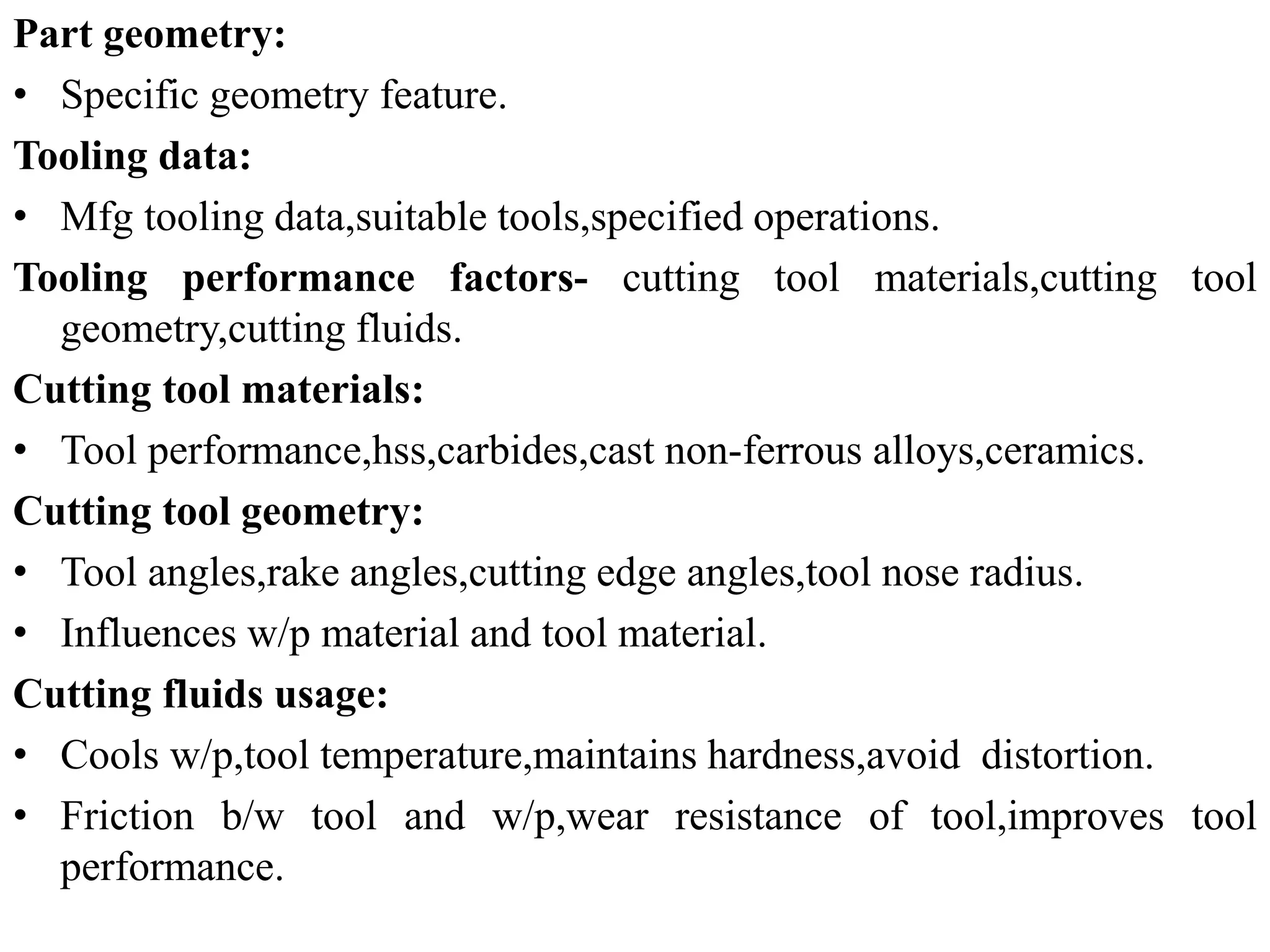 Part geometry:
• Specific geometry feature.
Tooling data:
• Mfg tooling data,suitable tools,specified operations.
Tooling performance factors- cutting tool materials,cutting tool
geometry,cutting fluids.
Cutting tool materials:
• Tool performance,hss,carbides,cast non-ferrous alloys,ceramics.
Cutting tool geometry:
• Tool angles,rake angles,cutting edge angles,tool nose radius.
• Influences w/p material and tool material.
Cutting fluids usage:
• Cools w/p,tool temperature,maintains hardness,avoid distortion.
• Friction b/w tool and w/p,wear resistance of tool,improves tool
performance.
 