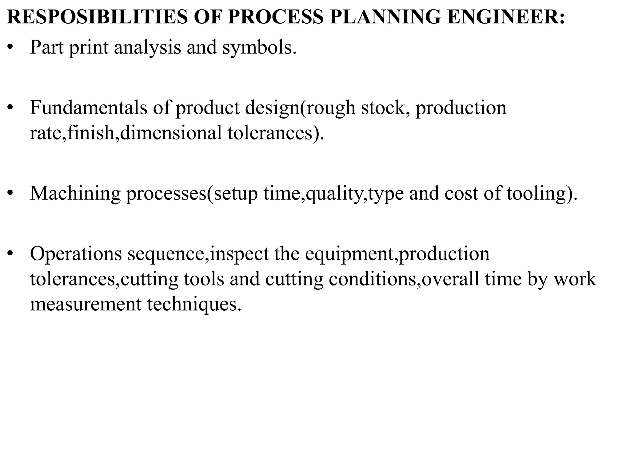 RESPOSIBILITIES OF PROCESS PLANNING ENGINEER:
• Part print analysis and symbols.
• Fundamentals of product design(rough stock, production
rate,finish,dimensional tolerances).
• Machining processes(setup time,quality,type and cost of tooling).
• Operations sequence,inspect the equipment,production
tolerances,cutting tools and cutting conditions,overall time by work
measurement techniques.
 