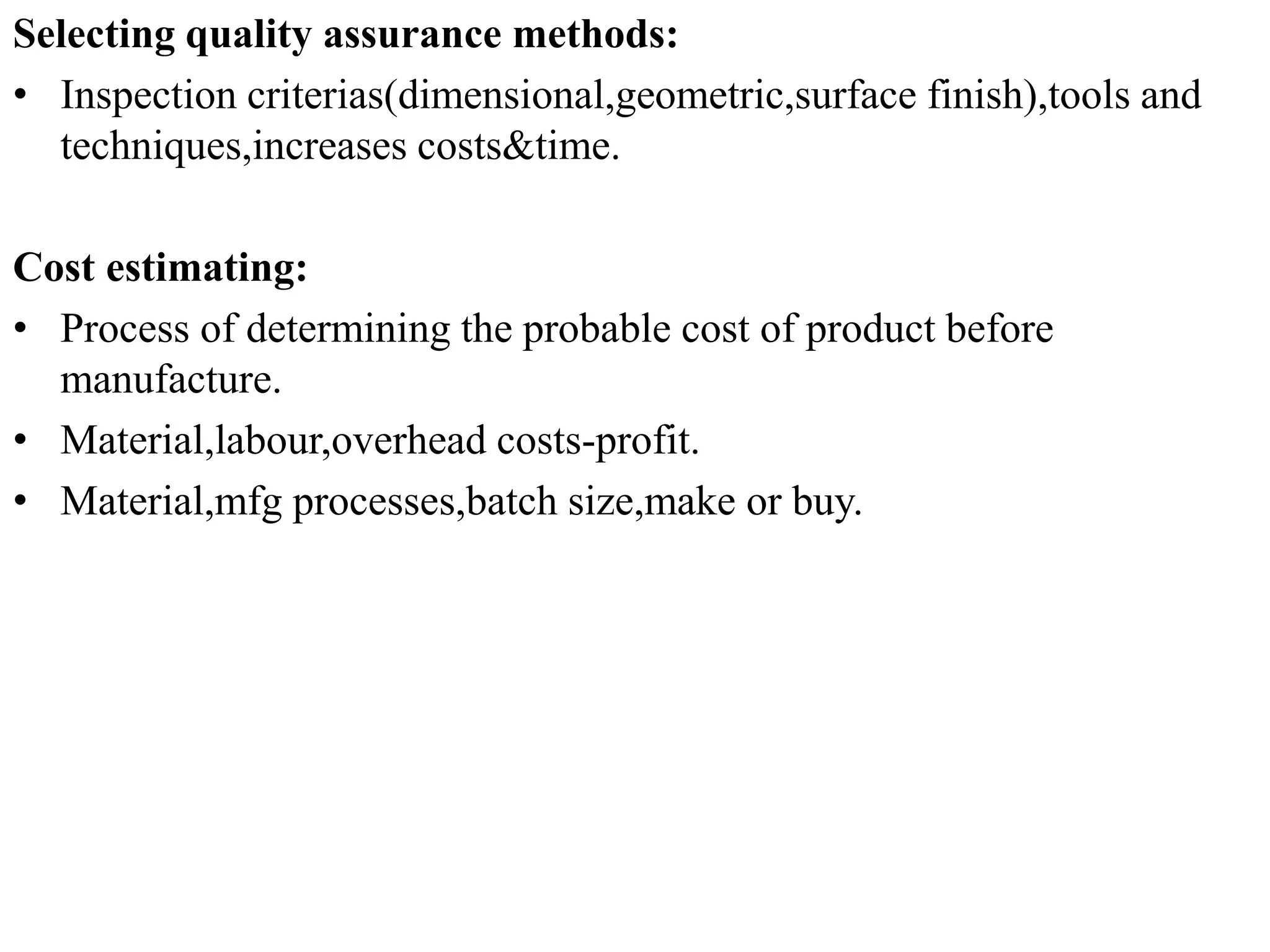 Selecting quality assurance methods:
• Inspection criterias(dimensional,geometric,surface finish),tools and
techniques,increases costs&time.
Cost estimating:
• Process of determining the probable cost of product before
manufacture.
• Material,labour,overhead costs-profit.
• Material,mfg processes,batch size,make or buy.
 