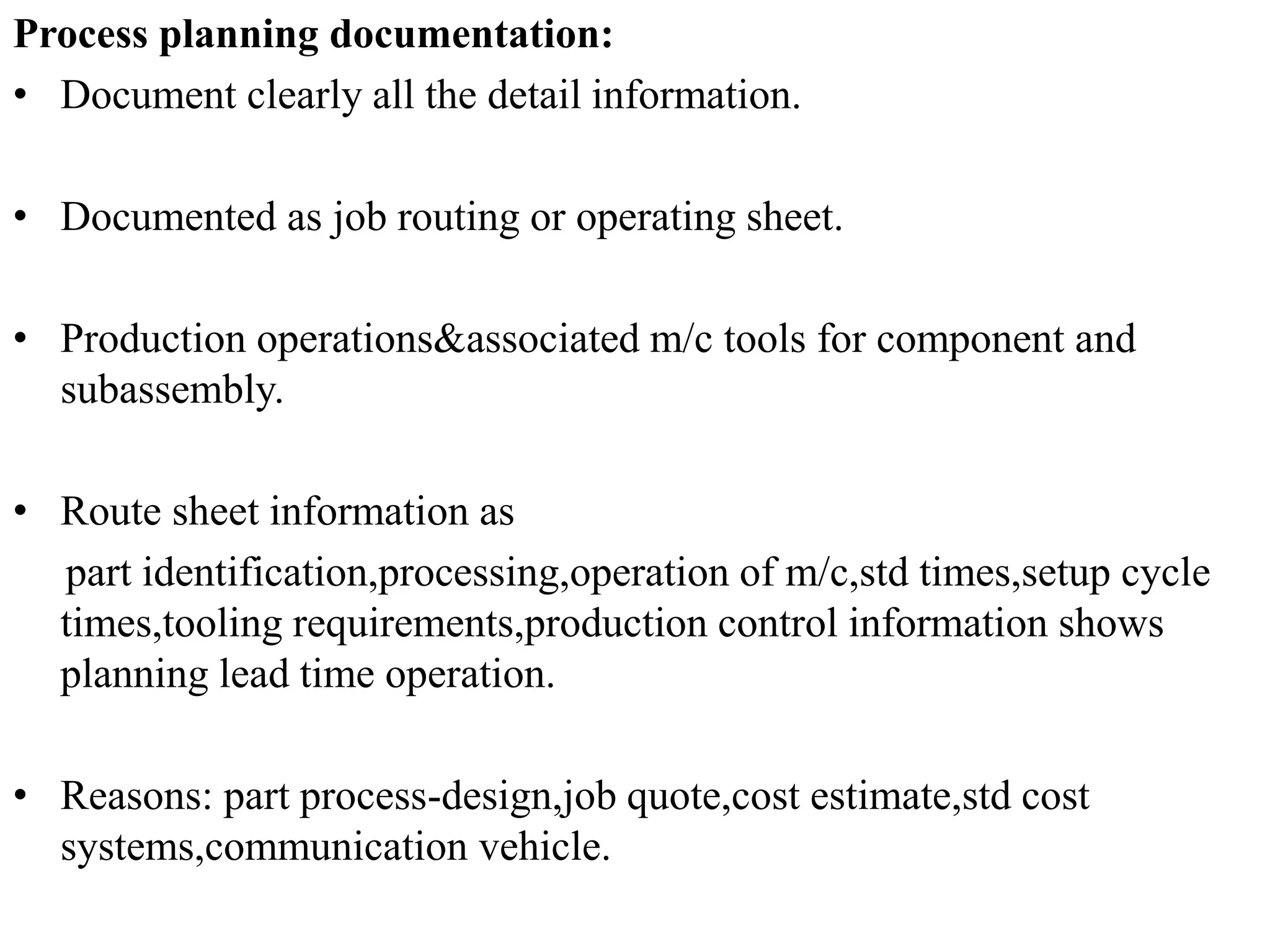 Process planning documentation:
• Document clearly all the detail information.
• Documented as job routing or operating sheet.
• Production operations&associated m/c tools for component and
subassembly.
• Route sheet information as
part identification,processing,operation of m/c,std times,setup cycle
times,tooling requirements,production control information shows
planning lead time operation.
• Reasons: part process-design,job quote,cost estimate,std cost
systems,communication vehicle.
 