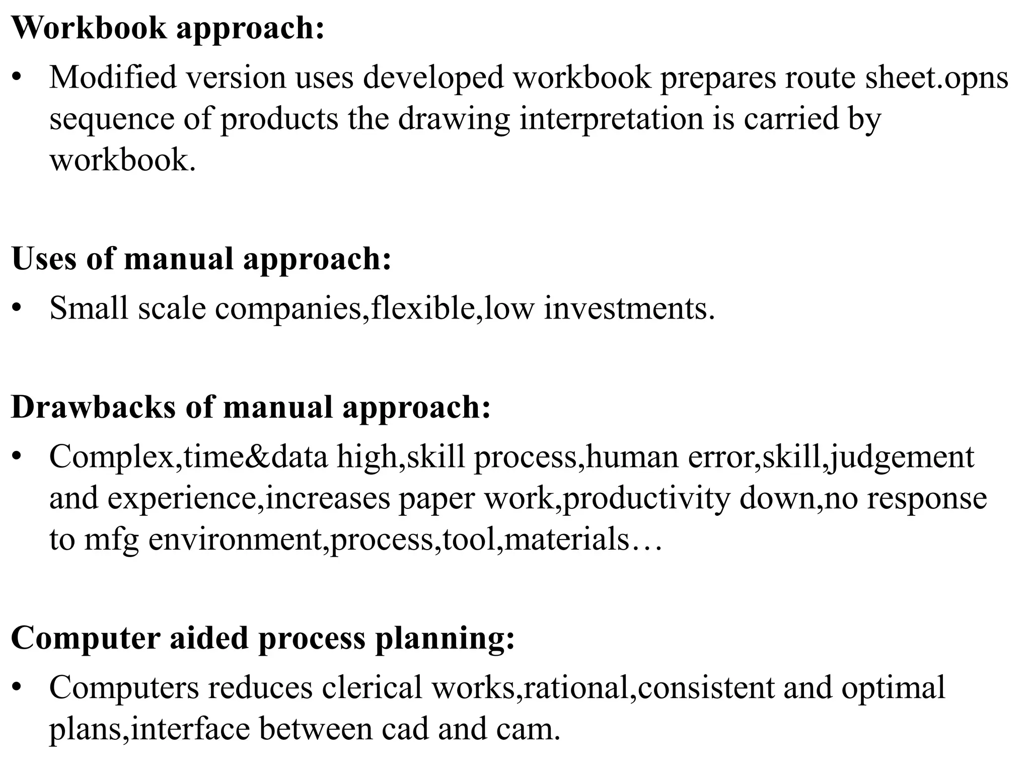 Workbook approach:
• Modified version uses developed workbook prepares route sheet.opns
sequence of products the drawing interpretation is carried by
workbook.
Uses of manual approach:
• Small scale companies,flexible,low investments.
Drawbacks of manual approach:
• Complex,time&data high,skill process,human error,skill,judgement
and experience,increases paper work,productivity down,no response
to mfg environment,process,tool,materials…
Computer aided process planning:
• Computers reduces clerical works,rational,consistent and optimal
plans,interface between cad and cam.
 