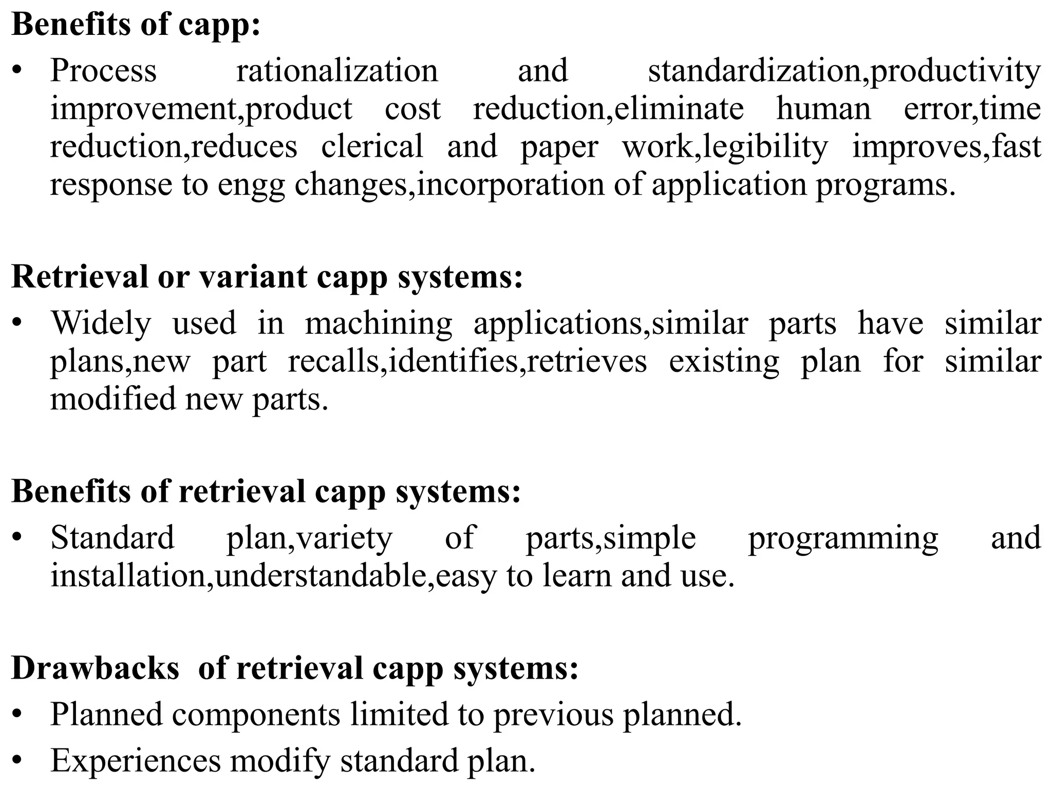 Benefits of capp:
• Process rationalization and standardization,productivity
improvement,product cost reduction,eliminate human error,time
reduction,reduces clerical and paper work,legibility improves,fast
response to engg changes,incorporation of application programs.
Retrieval or variant capp systems:
• Widely used in machining applications,similar parts have similar
plans,new part recalls,identifies,retrieves existing plan for similar
modified new parts.
Benefits of retrieval capp systems:
• Standard plan,variety of parts,simple programming and
installation,understandable,easy to learn and use.
Drawbacks of retrieval capp systems:
• Planned components limited to previous planned.
• Experiences modify standard plan.
 