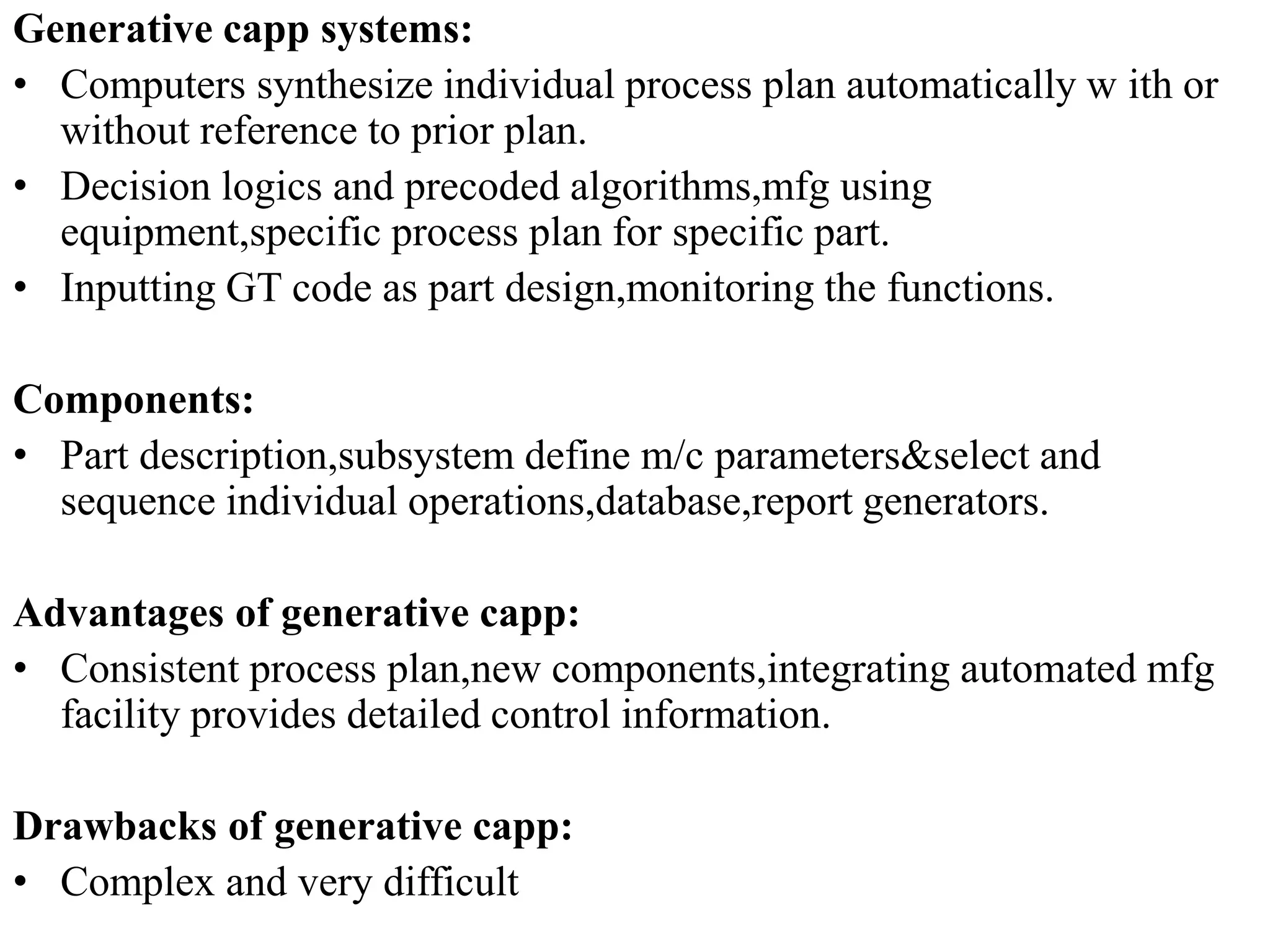 Generative capp systems:
• Computers synthesize individual process plan automatically w ith or
without reference to prior plan.
• Decision logics and precoded algorithms,mfg using
equipment,specific process plan for specific part.
• Inputting GT code as part design,monitoring the functions.
Components:
• Part description,subsystem define m/c parameters&select and
sequence individual operations,database,report generators.
Advantages of generative capp:
• Consistent process plan,new components,integrating automated mfg
facility provides detailed control information.
Drawbacks of generative capp:
• Complex and very difficult
 