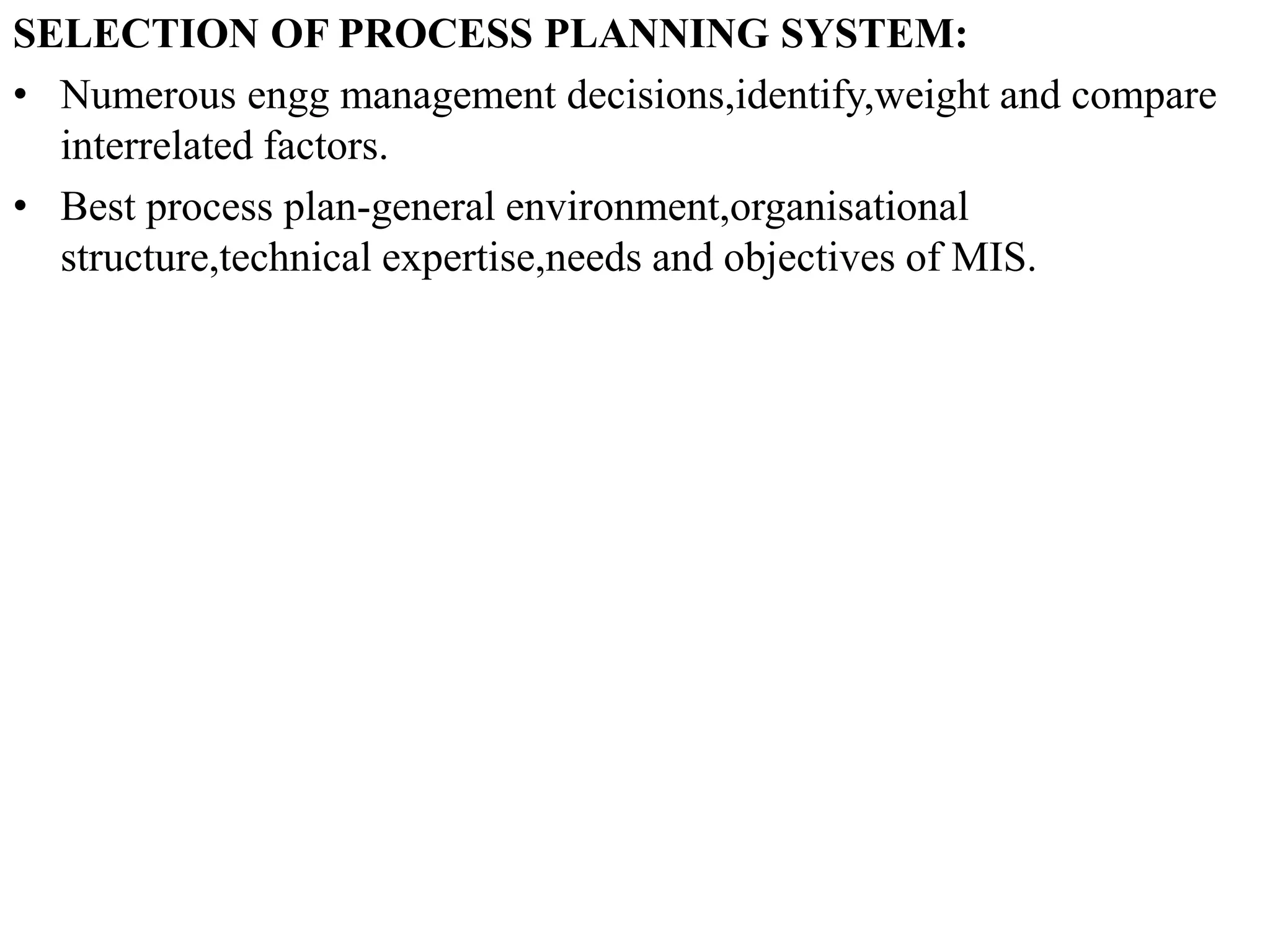 SELECTION OF PROCESS PLANNING SYSTEM:
• Numerous engg management decisions,identify,weight and compare
interrelated factors.
• Best process plan-general environment,organisational
structure,technical expertise,needs and objectives of MIS.
 