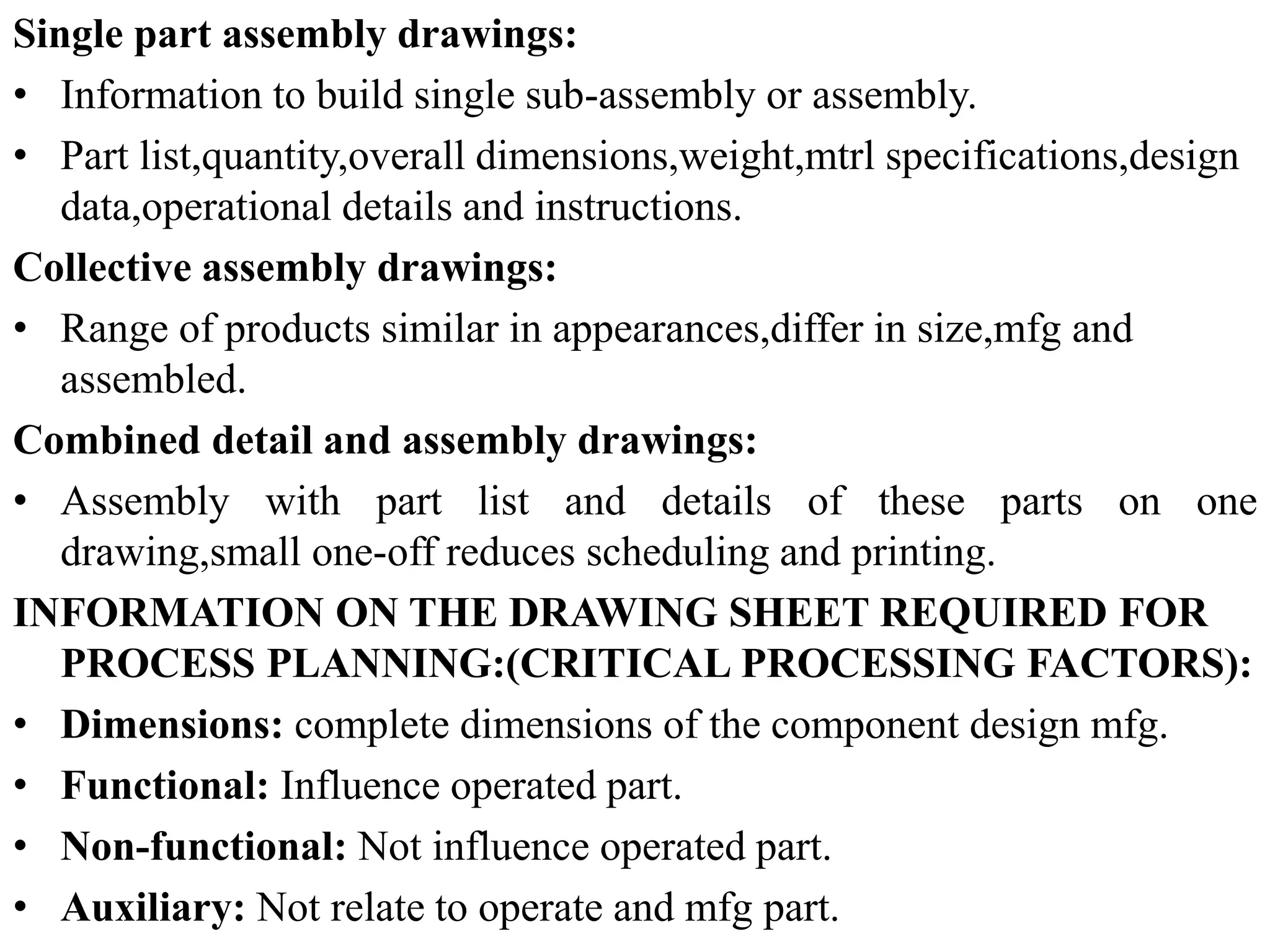 Single part assembly drawings:
• Information to build single sub-assembly or assembly.
• Part list,quantity,overall dimensions,weight,mtrl specifications,design
data,operational details and instructions.
Collective assembly drawings:
• Range of products similar in appearances,differ in size,mfg and
assembled.
Combined detail and assembly drawings:
• Assembly with part list and details of these parts on one
drawing,small one-off reduces scheduling and printing.
INFORMATION ON THE DRAWING SHEET REQUIRED FOR
PROCESS PLANNING:(CRITICAL PROCESSING FACTORS):
• Dimensions: complete dimensions of the component design mfg.
• Functional: Influence operated part.
• Non-functional: Not influence operated part.
• Auxiliary: Not relate to operate and mfg part.
 