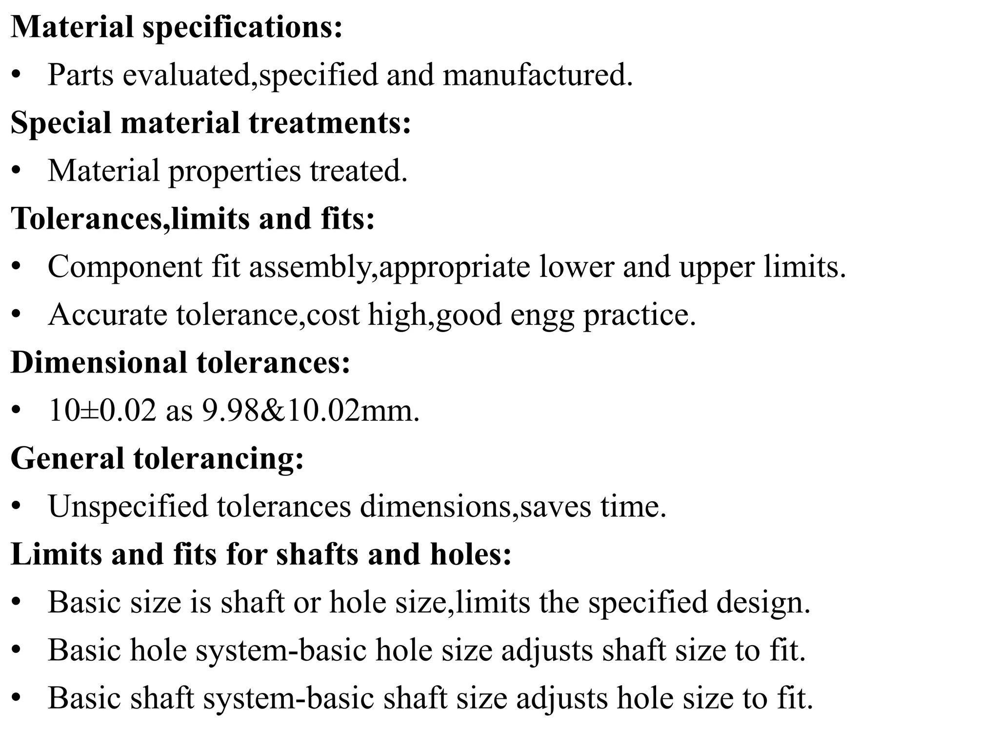 Material specifications:
• Parts evaluated,specified and manufactured.
Special material treatments:
• Material properties treated.
Tolerances,limits and fits:
• Component fit assembly,appropriate lower and upper limits.
• Accurate tolerance,cost high,good engg practice.
Dimensional tolerances:
• 10±0.02 as 9.98&10.02mm.
General tolerancing:
• Unspecified tolerances dimensions,saves time.
Limits and fits for shafts and holes:
• Basic size is shaft or hole size,limits the specified design.
• Basic hole system-basic hole size adjusts shaft size to fit.
• Basic shaft system-basic shaft size adjusts hole size to fit.
 