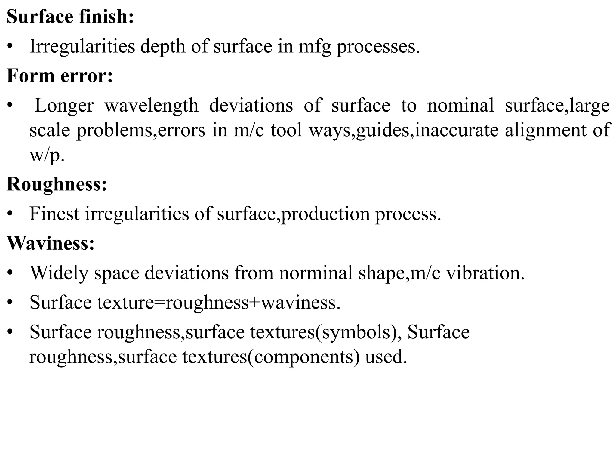 Surface finish:
• Irregularities depth of surface in mfg processes.
Form error:
• Longer wavelength deviations of surface to nominal surface,large
scale problems,errors in m/c tool ways,guides,inaccurate alignment of
w/p.
Roughness:
• Finest irregularities of surface,production process.
Waviness:
• Widely space deviations from norminal shape,m/c vibration.
• Surface texture=roughness+waviness.
• Surface roughness,surface textures(symbols), Surface
roughness,surface textures(components) used.
 