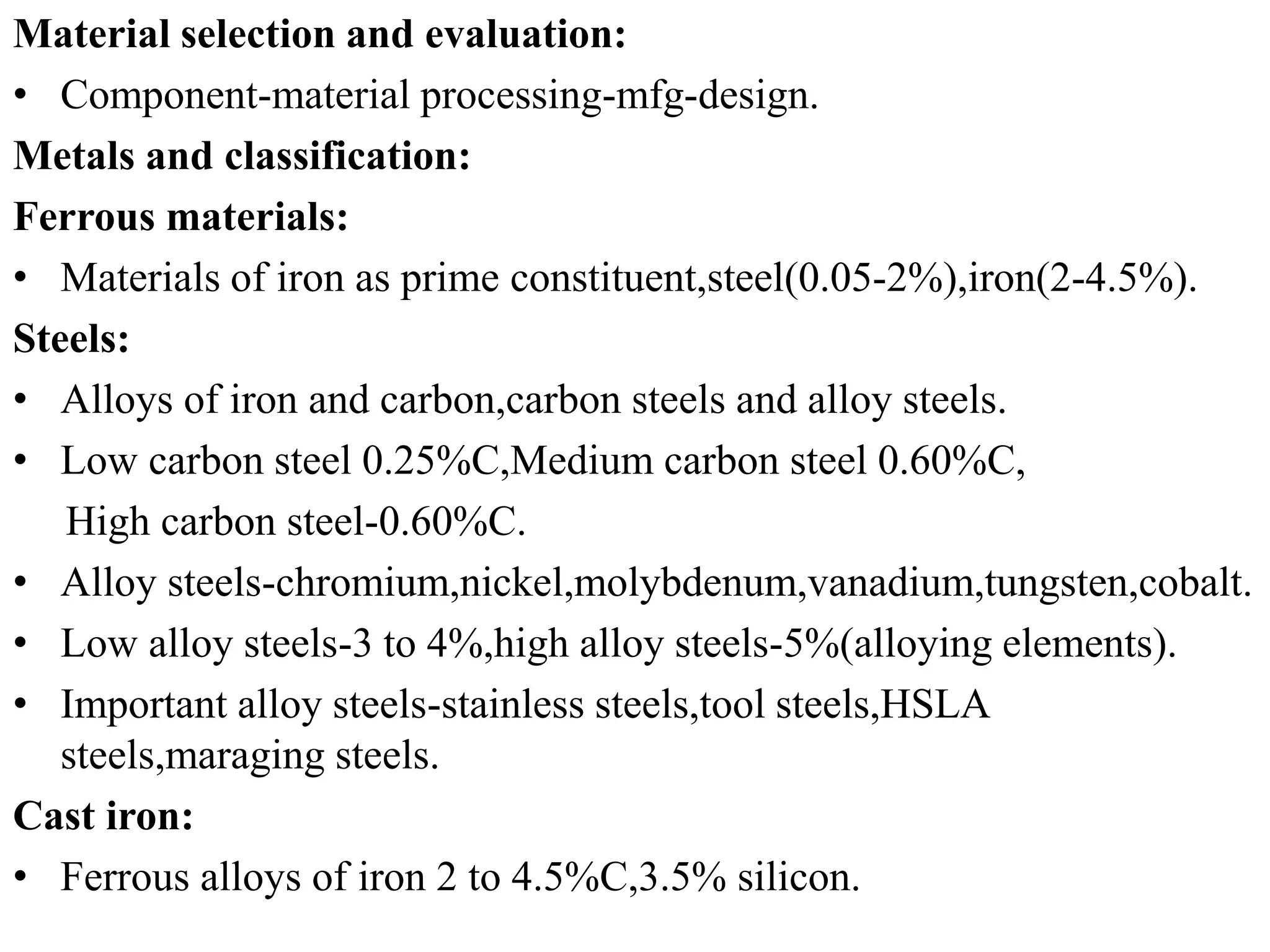 Material selection and evaluation:
• Component-material processing-mfg-design.
Metals and classification:
Ferrous materials:
• Materials of iron as prime constituent,steel(0.05-2%),iron(2-4.5%).
Steels:
• Alloys of iron and carbon,carbon steels and alloy steels.
• Low carbon steel 0.25%C,Medium carbon steel 0.60%C,
High carbon steel-0.60%C.
• Alloy steels-chromium,nickel,molybdenum,vanadium,tungsten,cobalt.
• Low alloy steels-3 to 4%,high alloy steels-5%(alloying elements).
• Important alloy steels-stainless steels,tool steels,HSLA
steels,maraging steels.
Cast iron:
• Ferrous alloys of iron 2 to 4.5%C,3.5% silicon.
 
