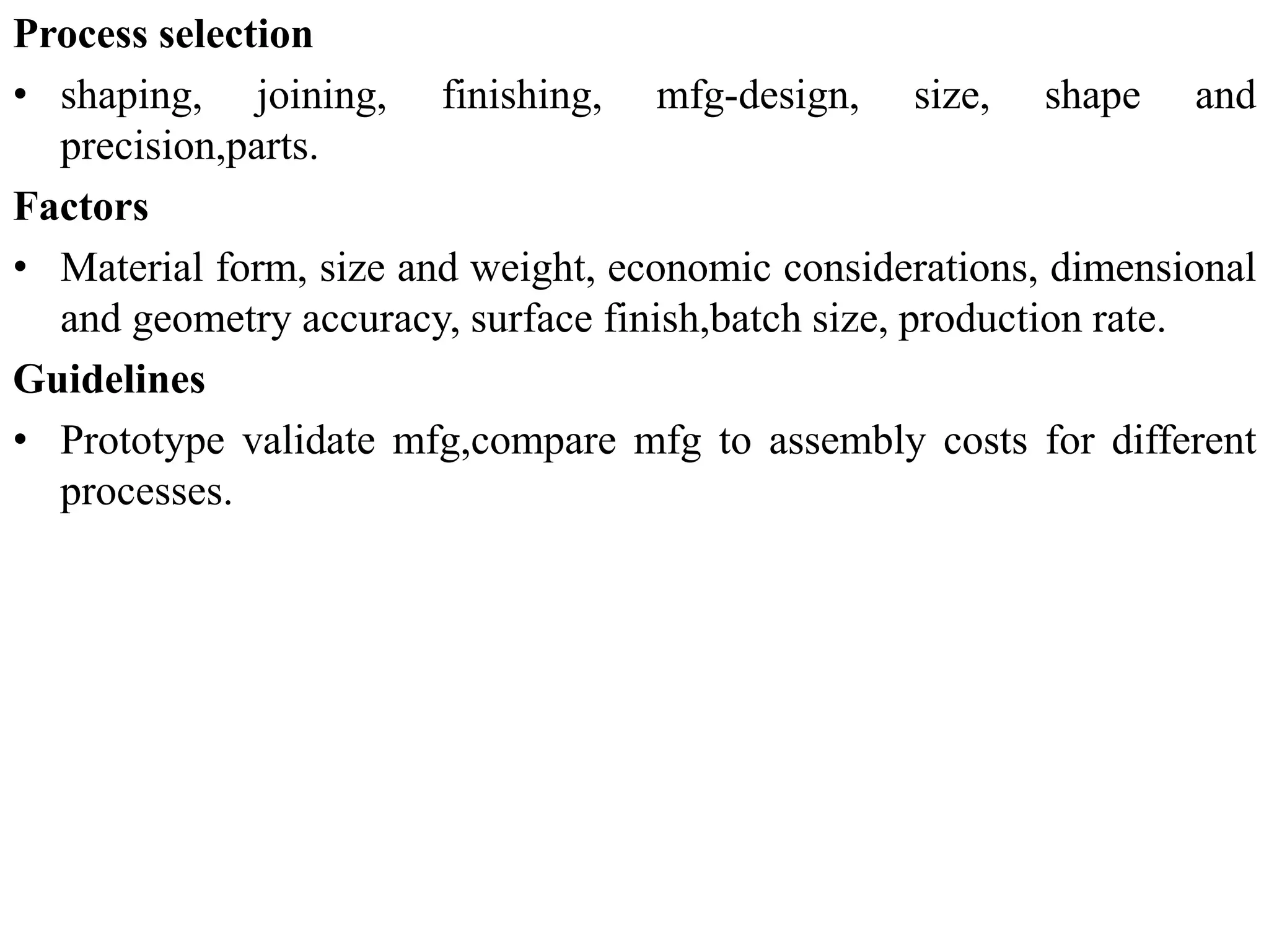 Process selection
• shaping, joining, finishing, mfg-design, size, shape and
precision,parts.
Factors
• Material form, size and weight, economic considerations, dimensional
and geometry accuracy, surface finish,batch size, production rate.
Guidelines
• Prototype validate mfg,compare mfg to assembly costs for different
processes.
 