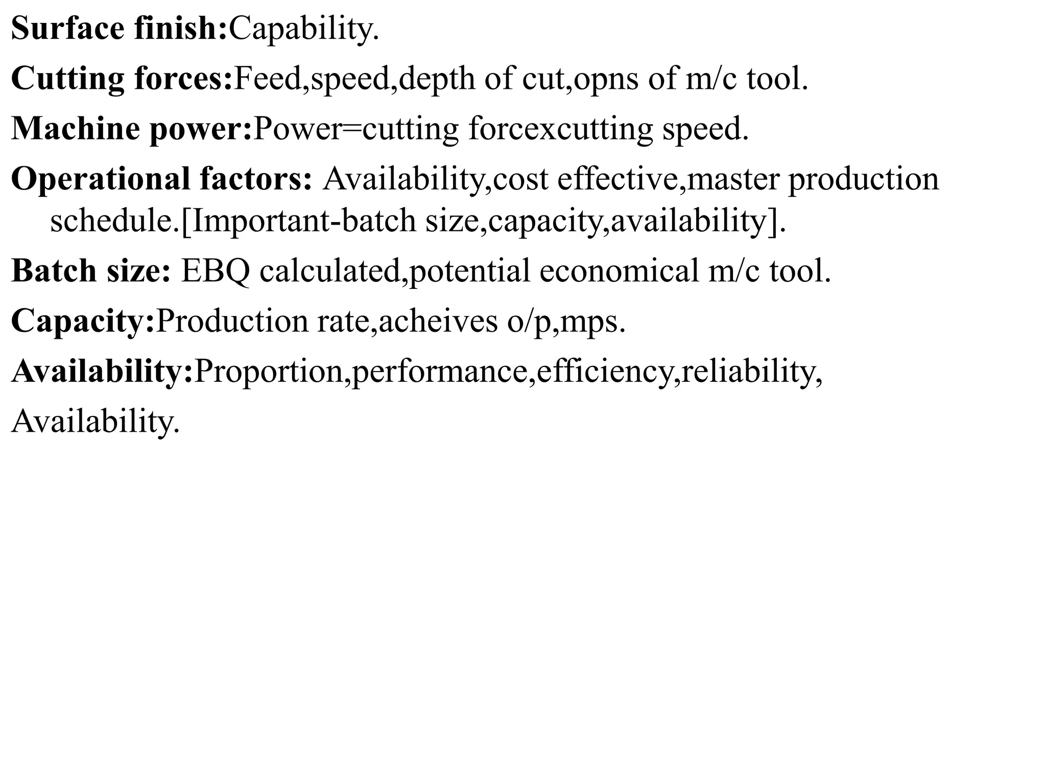 Surface finish:Capability.
Cutting forces:Feed,speed,depth of cut,opns of m/c tool.
Machine power:Power=cutting forcexcutting speed.
Operational factors: Availability,cost effective,master production
schedule.[Important-batch size,capacity,availability].
Batch size: EBQ calculated,potential economical m/c tool.
Capacity:Production rate,acheives o/p,mps.
Availability:Proportion,performance,efficiency,reliability,
Availability.
 