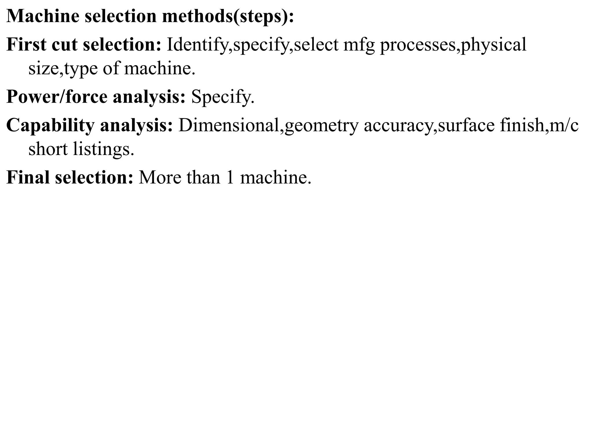 Machine selection methods(steps):
First cut selection: Identify,specify,select mfg processes,physical
size,type of machine.
Power/force analysis: Specify.
Capability analysis: Dimensional,geometry accuracy,surface finish,m/c
short listings.
Final selection: More than 1 machine.
 