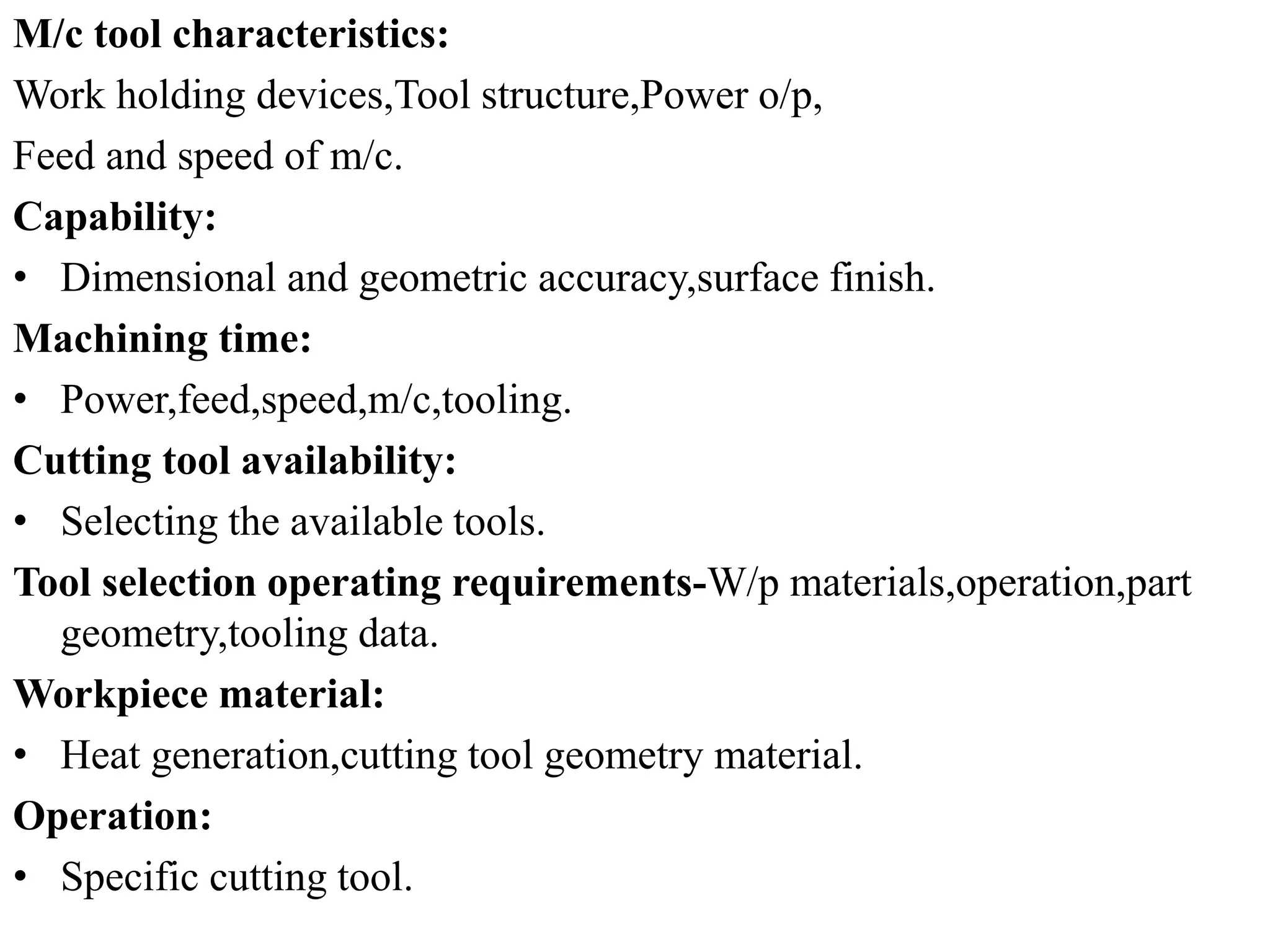 M/c tool characteristics:
Work holding devices,Tool structure,Power o/p,
Feed and speed of m/c.
Capability:
• Dimensional and geometric accuracy,surface finish.
Machining time:
• Power,feed,speed,m/c,tooling.
Cutting tool availability:
• Selecting the available tools.
Tool selection operating requirements-W/p materials,operation,part
geometry,tooling data.
Workpiece material:
• Heat generation,cutting tool geometry material.
Operation:
• Specific cutting tool.
 