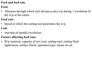 Feed and feed rate
Feed:
• Distance through which tool advances into w/p during 1 revolution of
the w/p or the cutter.
Feed rate:
• Speed at which the cutting tool penetrates the w/p.
Unit:
• mm/min of spindle revolution.
Factors affecting feed rate:
• W/p material, capacity of m/c tool, cutting tool, cutting fluid
application, surface finish, operation type, nature of cut.
 