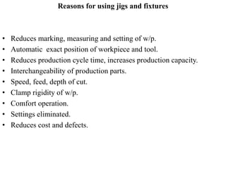 Reasons for using jigs and fixtures
• Reduces marking, measuring and setting of w/p.
• Automatic exact position of workpiece and tool.
• Reduces production cycle time, increases production capacity.
• Interchangeability of production parts.
• Speed, feed, depth of cut.
• Clamp rigidity of w/p.
• Comfort operation.
• Settings eliminated.
• Reduces cost and defects.
 