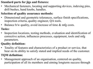 Standard parts for jigs and fixtures:
• Mechanical fasteners, locating and supporting devices, indexing pins,
drill bushes, hand knobs, handles.
Selection of quality assurance methods:
• Dimensional and geometric tolerances, surface finish specifications,
inspection criteria, quality engineer, QA tools.
• Balance b/w quality, avoid increase of time & mfg costs.
Tasks:
• Inspection locations, testing methods, evaluation and identification of
corrective action, influences processes, equipment, tools and mfg
parameters.
Quality definition:
• Totality of features and characteristics of a product or service, that
bear on its ability to satisfy stated and implied needs of the customer.
TQM definition:
• Management approach of an organisation, centered on quality,
participation of all its members and aiming longterm success through
 
