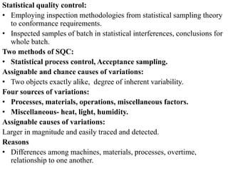 Statistical quality control:
• Employing inspection methodologies from statistical sampling theory
to conformance requirements.
• Inspected samples of batch in statistical interferences, conclusions for
whole batch.
Two methods of SQC:
• Statistical process control, Acceptance sampling.
Assignable and chance causes of variations:
• Two objects exactly alike, degree of inherent variability.
Four sources of variations:
• Processes, materials, operations, miscellaneous factors.
• Miscellaneous- heat, light, humidity.
Assignable causes of variations:
Larger in magnitude and easily traced and detected.
Reasons
• Differences among machines, materials, processes, overtime,
relationship to one another.
 