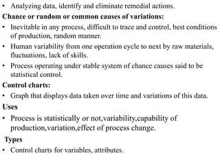 • Analyzing data, identify and eliminate remedial actions.
Chance or random or common causes of variations:
• Inevitable in any process, difficult to trace and control, best conditions
of production, random manner.
• Human variability from one operation cycle to next by raw materials,
fluctuations, lack of skills.
• Process operating under stable system of chance causes said to be
statistical control.
Control charts:
• Graph that displays data taken over time and variations of this data.
Uses
• Process is statistically or not,variability,capability of
production,variation,effect of process change.
Types
• Control charts for variables, attributes.
 