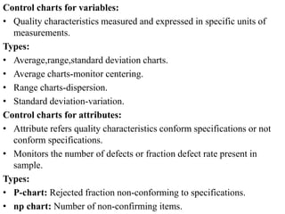 Control charts for variables:
• Quality characteristics measured and expressed in specific units of
measurements.
Types:
• Average,range,standard deviation charts.
• Average charts-monitor centering.
• Range charts-dispersion.
• Standard deviation-variation.
Control charts for attributes:
• Attribute refers quality characteristics conform specifications or not
conform specifications.
• Monitors the number of defects or fraction defect rate present in
sample.
Types:
• P-chart: Rejected fraction non-conforming to specifications.
• np chart: Number of non-confirming items.
 