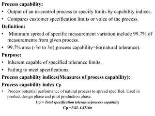 Process capability:
• Output of an in-control process to specify limits by capability indices.
• Compares customer specification limits or voice of the process.
Definition:
• Minimum spread of specific measurement variation include 99.7% of
measurements from given process.
• 99.7% area (-3σ to 3σ),process capability=6σ(natural tolerance).
Purpose:
• Inherent capable of specified tolerance limits.
• Failing to meet specifications.
Process capability indices(Measures of process capability):
Process capability index Cp
• Process potential performance of natural process to spread specified. Used in
product design phase and pilot production phase.
Cp = Total specification tolerance/process capability
Cp =USL-LSL/6σ
 
