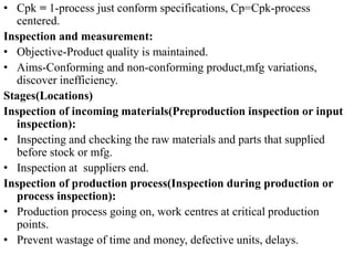 • Cpk = 1-process just conform specifications, Cp=Cpk-process
centered.
Inspection and measurement:
• Objective-Product quality is maintained.
• Aims-Conforming and non-conforming product,mfg variations,
discover inefficiency.
Stages(Locations)
Inspection of incoming materials(Preproduction inspection or input
inspection):
• Inspecting and checking the raw materials and parts that supplied
before stock or mfg.
• Inspection at suppliers end.
Inspection of production process(Inspection during production or
process inspection):
• Production process going on, work centres at critical production
points.
• Prevent wastage of time and money, defective units, delays.
 