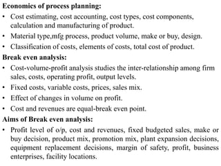 Economics of process planning:
• Cost estimating, cost accounting, cost types, cost components,
calculation and manufacturing of product.
• Material type,mfg process, product volume, make or buy, design.
• Classification of costs, elements of costs, total cost of product.
Break even analysis:
• Cost-volume-profit analysis studies the inter-relationship among firm
sales, costs, operating profit, output levels.
• Fixed costs, variable costs, prices, sales mix.
• Effect of changes in volume on profit.
• Cost and revenues are equal-break even point.
Aims of Break even analysis:
• Profit level of o/p, cost and revenues, fixed budgeted sales, make or
buy decision, product mix, promotion mix, plant expansion decisions,
equipment replacement decisions, margin of safety, profit, business
enterprises, facility locations.
 