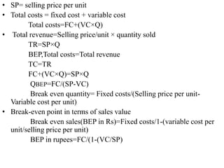 • SP= selling price per unit
• Total costs = fixed cost + variable cost
Total costs=FC+(VC×Q)
• Total revenue=Selling price/unit × quantity sold
TR=SP×Q
BEP,Total costs=Total revenue
TC=TR
FC+(VC×Q)=SP×Q
QBEP=FC/(SP-VC)
Break even quantity= Fixed costs/(Selling price per unit-
Variable cost per unit)
• Break-even point in terms of sales value
Break even sales(BEP in Rs)=Fixed costs/1-(variable cost per
unit/selling price per unit)
BEP in rupees=FC/(1-(VC/SP)
 