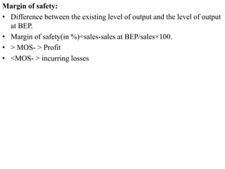 Margin of safety:
• Difference between the existing level of output and the level of output
at BEP.
• Margin of safety(in %)=sales-sales at BEP/sales×100.
• > MOS- > Profit
• <MOS- > incurring losses
 